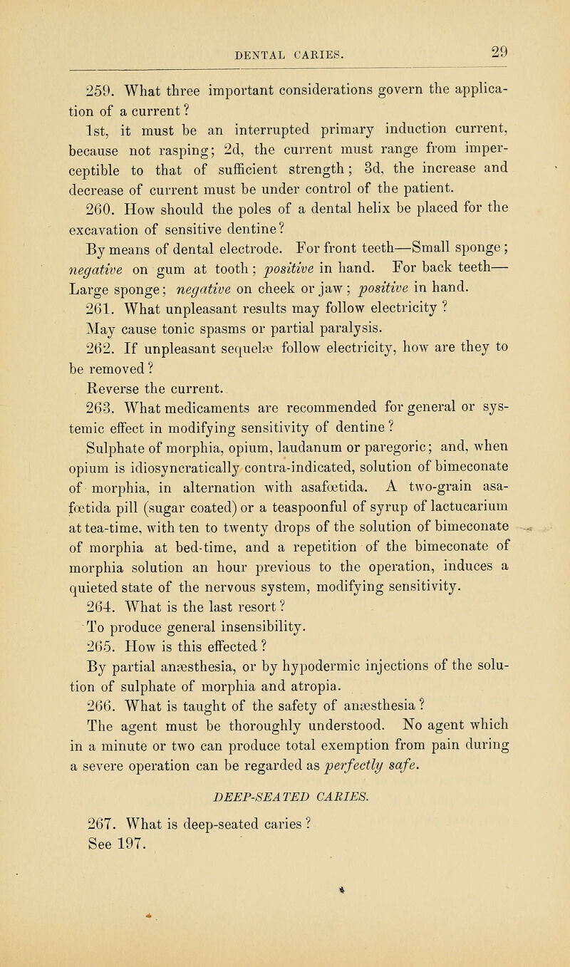 259. What three important considerations govern the applica- tion of a current ? 1st, it must be an interrupted primary induction current, because not rasping; 2d, the current must range from imper- ceptible to that of sufficient strength; 3d, the increase and decrease of current must be under control of the patient. 260. How should the poles of a dental helix be placed for the excavation of sensitive dentine? By means of dental electrode. For front teeth—Small sponge ; negative on gum at tooth; positive in hand. For back teeth— Large sponge; negative on cheek or jaw; positive in hand. 261. What unpleasant results may follow electricity ? May cause tonic spasms or partial paralysis. 262. If unpleasant sequel?e follow electricity, how are they to be removed ? Reverse the current. 263. What medicaments are recommended for general or sys- temic effect in modifying sensitivity of dentine ? Sulphate of morphia, opium, laudanum or paregoric; and, when opium is idiosyncratically contra-indicated, solution of bimeconate of morphia, in alternation with asafoetida. A two-grain asa- foetida pill (sugar coated) or a teaspoonful of syrup of lactucarium at tea-time, with ten to twenty drops of the solution of bimeconate of morphia at bed-time, and a repetition of the bimeconate of morphia solution an hour previous to the operation, induces a quieted state of the nervous system, modifying sensitivity. 264. What is the last resort ? To produce general insensibility. 265. How is this effected ? By partial anaesthesia, or by hypodermic injections of the solu- tion of sulphate of morphia and atropia. 266. What is taught of the safety of anaesthesia ? The agent must be thoroughly understood. No agent which in a minute or two can produce total exemption from pain during a severe operation can be regarded as perfectly safe. DEEP-SEATED CARIES. 267. What is deep-seated caries ? See 197.