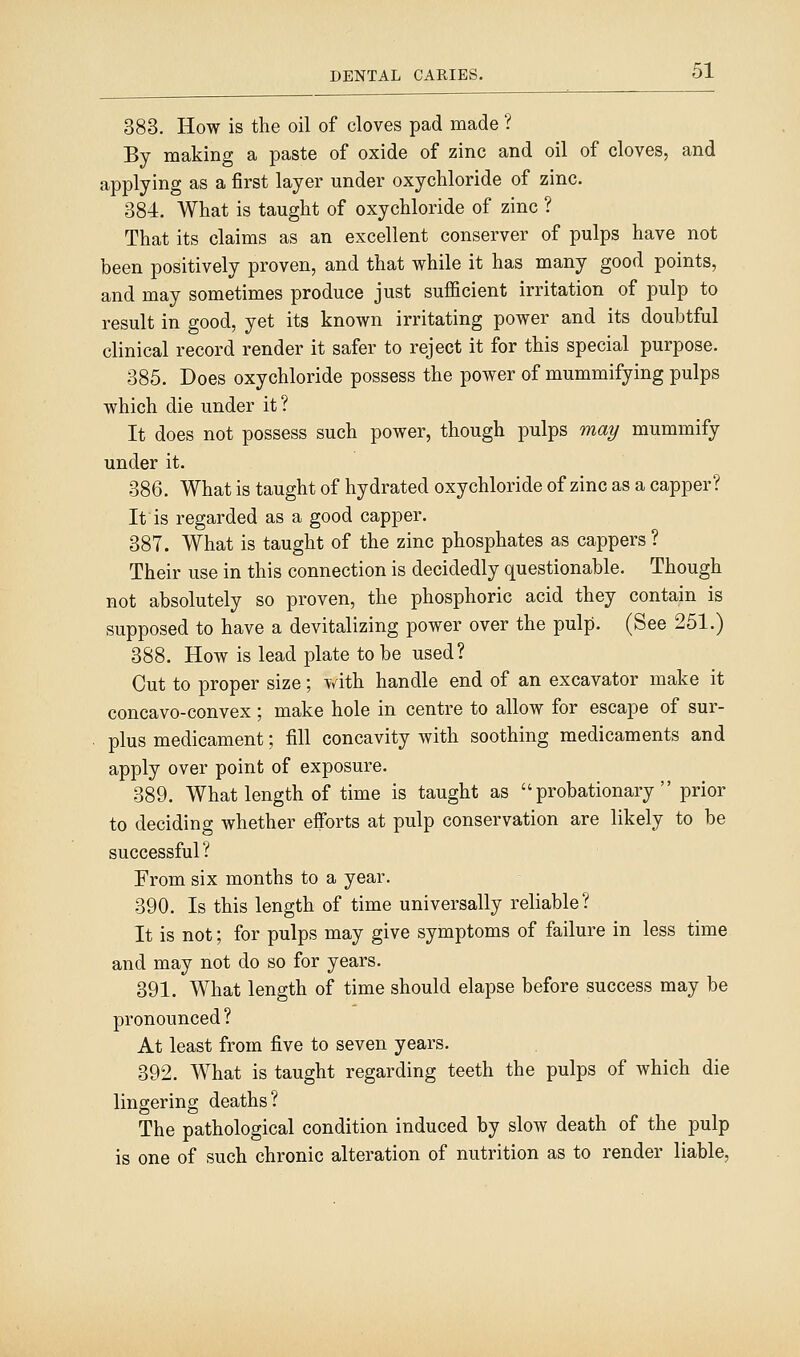 383. How is the oil of cloves pad made ? By making a paste of oxide of zinc and oil of cloves, and applying as a first layer under oxychloride of zinc. 384. What is taught of oxychloride of zinc ? That its claims as an excellent conserver of pulps have not been positively proven, and that while it has many good points, and may sometimes produce just sufficient irritation of pulp to result in good, yet its known irritating power and its doubtful clinical record render it safer to reject it for this special purpose. 385. Does oxychloride possess the power of mummifying pulps which die under it ? It does not possess such power, though pulps may mummify under it. 386. What is taught of hydrated oxychloride of zinc as a capper? It is regarded as a good capper. 387. What is taught of the zinc phosphates as cappers ? Their use in this connection is decidedly questionable. Though not absolutely so proven, the phosphoric acid they contain is supposed to have a devitalizing power over the pulp. (See 251.) 388. How is lead plate to be used? Cut to proper size; with handle end of an excavator make it concavo-convex; make hole in centre to allow for escape of sur- plus medicament; fill concavity with soothing medicaments and apply over point of exposure. 389. What length of time is taught as probationary prior to deciding whether efforts at pulp conservation are likely to be successful? From six months to a year. 390. Is this length of time universally reliable? It is not; for pulps may give symptoms of failure in less time and may not do so for years. 391. What length of time should elapse before success may be pronounced ? At least from five to seven years. 392. What is taught regarding teeth the pulps of which die lingering deaths? The pathological condition induced by slow death of the pulp is one of such chronic alteration of nutrition as to render liable,