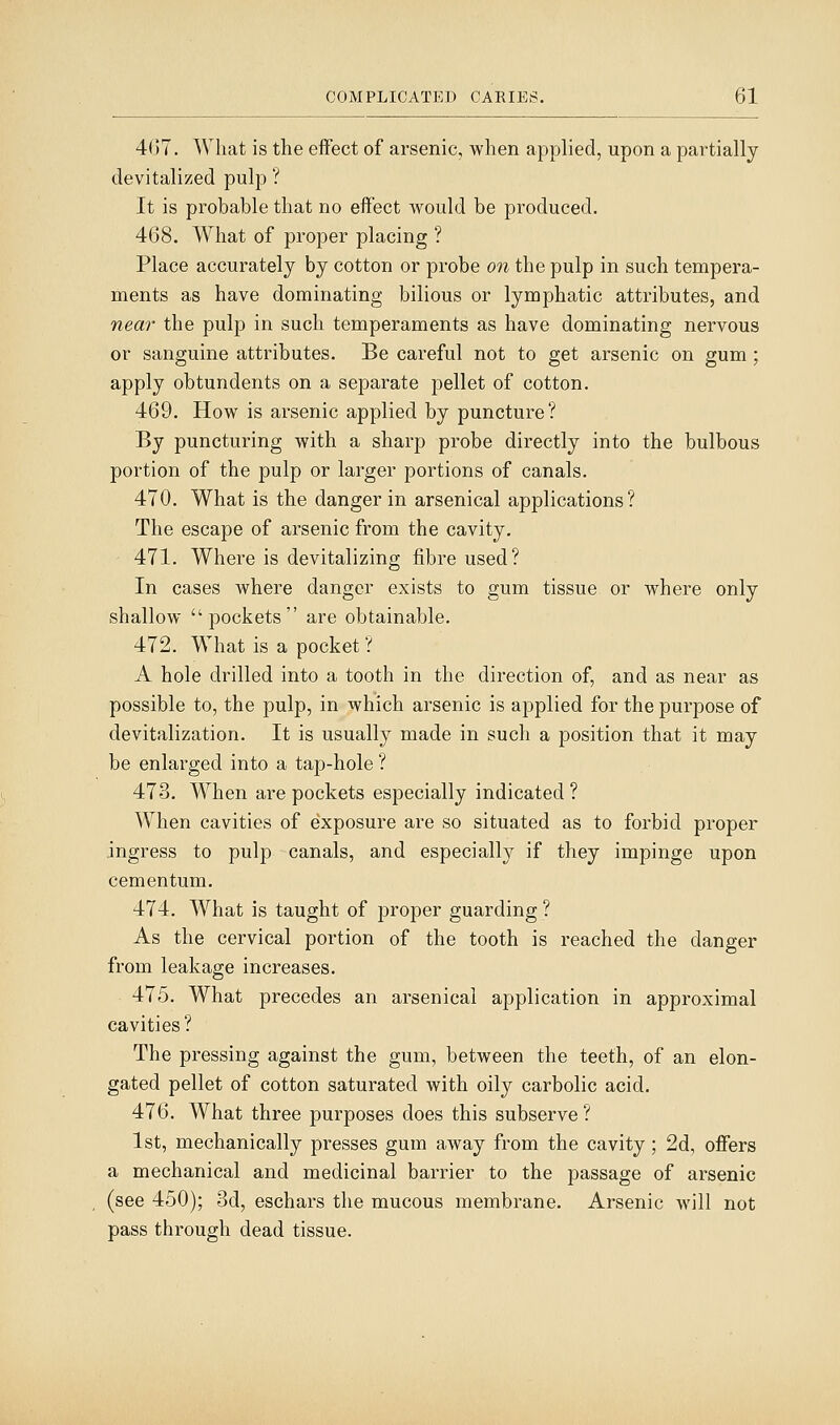4(17. What is the effect of arsenic, when applied, upon a partially devitalized pulp ? It is probable that no effect Avould be produced. 468. What of proper placing ? Place accurately by cotton or probe on the pulp in such tempera- ments as have dominating bilious or lymphatic attributes, and near the pulp in such temperaments as have dominating nervous or sanguine attributes. Be careful not to get arsenic on gum ; apply obtundents on a separate pellet of cotton. 469. How is arsenic applied by puncture ? By puncturing with a sharp probe directly into the bulbous portion of the pulp or larger portions of canals. 470. What is the danger in arsenical applications? The escape of arsenic from the cavity. 471. Where is devitalizing fibre used? In cases where danger exists to gum tissue or where only shallow pockets are obtainable. 472. What is a pocket ? A hole drilled into a tooth in the direction of, and as near as possible to, the pulp, in which arsenic is applied for the purpose of devitalization. It is usually made in such a position that it may be enlarged into a tap-hole ? 473. When are pockets especially indicated ? When cavities of exposure are so situated as to forbid proper ingress to pulp canals, and especially if they impinge upon cementum. 474. What is taught of proper guarding ? As the cervical portion of the tooth is reached the danger from leakage increases. 475. What precedes an arsenical application in approximal cavities? The pressing against the gum, between the teeth, of an elon- gated pellet of cotton saturated with oily carbolic acid. 476. What three purposes does this subserve ? 1st, mechanically presses gum away from the cavity; 2d, offers a mechanical and medicinal barrier to the passage of arsenic (see 450); 3d, eschars the mucous membrane. Arsenic will not pass through dead tissue.