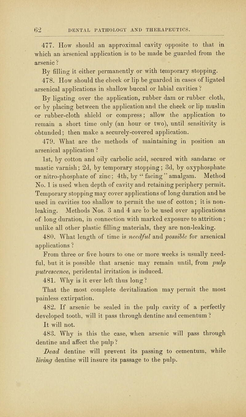 477. How should an approximal cavity opposite to that in which an arsenical application is to be made be guarded from the arsenic ? By filling it either permanently or with temporary stopping. 478. How should the cheek or lip be guarded in cases of ligated arsenical applications in shallow buccal or labial cavities ? By ligating over the application, rubber dam or rubber cloth, or by placing between the application and the cheek or lip muslin or rubber-cloth shield or compress; allow the application to remain a short time only (an hour or two), until sensitivity is obtunded; then make a securely-covered application. 479. What are the methods of maintaining in position an arsenical application ? 1st, by cotton and oily carbolic acid, secured Avith sandarac or mastic varnish; 2d, by temporary stopping; 3d, by oxyphosphate or nitro-phosphate of zinc; 4th, by facing amalgam. Method No. 1 is used when depth of cavity and retaining periphery permit. Temporary stopping may cover applications of long duration and be used in cavities too shallow to permit the use of cotton; it is non- leaking. Methods Nos. 3 and 4 are to be used over applications of long duration, in connection with marked exposure to attrition ; unlike all other plastic filling materials, they are non-leaking. 480. What length of time is needful and possible for arsenical applications ? From three or five hours to one or more weeks is usually need- ful, but it is possible that arsenic may remain until, from pulp putrescence, peridental irritation is induced. 481. Why is it ever left thus long ? That the most complete devitalization may permit the most painless extirpation. 482. If arsenic be sealed in the pulp cavity of a perfectly developed tooth, will it pass through dentine and cementum ? It will not. 483. Why is this the case, when arsenic will pass through dentine and affect the pulp ? Dead dentine will prevent its passing to cementum, while living dentine will insure its passage to the pulp.