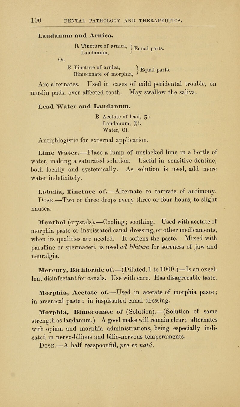 !Laudanuin and Arnica. R TiDCture of arnica, | j,^^^^ ^^^^^ Laudanum, J Or, R Tincture of arnica, | Equal parts. Bimeconate of morphia, > Are alternates. Used in cases of mild peridental trouble, on muslin pads, over aiFected tooth. May swallow the saliva. Licad Water and Laudanum. R Acetate of lead, 3 i. Laudanum, §i. Water, Oi. Antiphlogistic for external application. Liime Water.—Place a lump of unslacked lime in a bottle of water, making a saturated.solution. Useful in sensitive dentine, both locally and systemically. As solution is used, add more water indefinitely. Lobelia, Tincture of.—Alternate to tartrate of antimony. Dose.—Two or three drops every three or four hours, to slight nausea. Mentliol (crystals).—Cooling; soothing. Used with acetate of morphia paste or inspissated canal dressing, or other medicaments, when its qualities are needed. It softens the paste. Mixed with paraffine or spermaceti, is usedacZ libitum for soreness of jaw and neuralgia. Mercury, BicMoride of.—(Diluted, 1 to 1000.)—Is an excel- lent disinfectant for canals. Use with care. Has disagreeable taste. Morpliia, Acetate of.—Used in acetate of morphia paste; in arsenical paste ; in inspissated canal dressing. Morpliia, Bimeconate of (Solution).—(Solution of same strength as laudanum.) A good make will remain clear; alternates with opium and morphia administrations, being especially indi- cated in nervo-bilious and bilio-nervous temperaments. Dose.—A half teaspoonful, pro re natd.