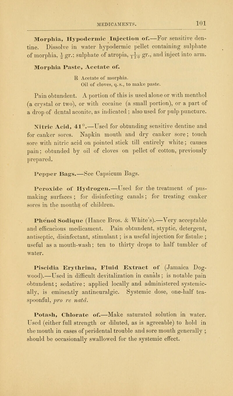 Morpliia, Hypodermic Injection of.—For sensitive den- tine. Dissolve in water hypodermic pellet containing sulphate of morphia, | gr.; sulphate of atropia, -j^ gr., and inject into arm. Morpliia Paste, Acetate of. R Acetate of morpliia. Oil of cloves, q.s., to make paste. Pain obtundent. A portion of this is used alone or with menthol (a crystal or two), or with cocaine (a small portion), or a part of a drop of dental aconite, as indicated ; also used for pulp puncture. Mtric Acid, 41°.—Used for obtunding sensitive dentine and for canker sores. Napkin mouth and dry canker sore; touch sore with nitric acid on pointed stick till entirely white; causes pain; obtunded by oil of cloves on pellet of cotton, previously prepared. Pepper Bag-s.—See Capsicum Bags. Peroxide of Hydrog-en.—^Used for the treatment of pus- making surfaces; for disinfecting canals; for treating canker sores in the mouths of children. Phenol Sodique (Hance Bros. & White's).—Very acceptable and efficacious medicament. Pain obtundent, styptic, detergent, antiseptic, disinfectant, stimulant; is a useful injection for fistulte ; useful as a mouth-wash; ten to thirty drops to half tumbler of water. Piscidia Erytlirina, Fluid Extract of (Jamaica Dog- wood).—Used in difficult devitalization in canals; is notable pain obtundent; sedative; applied locally and administered systemic- ally, is eminently antineuralgic. Systemic dose, one-half tea- spoonful, jjro re natd. Potash, Chlorate of.—Make saturated solution in water. Used (either full strength or diluted, as is agreeable) to hold in the mouth in cases of peridental trouble and sore mouth generally ; should be occasionally swallowed for the systemic effect.