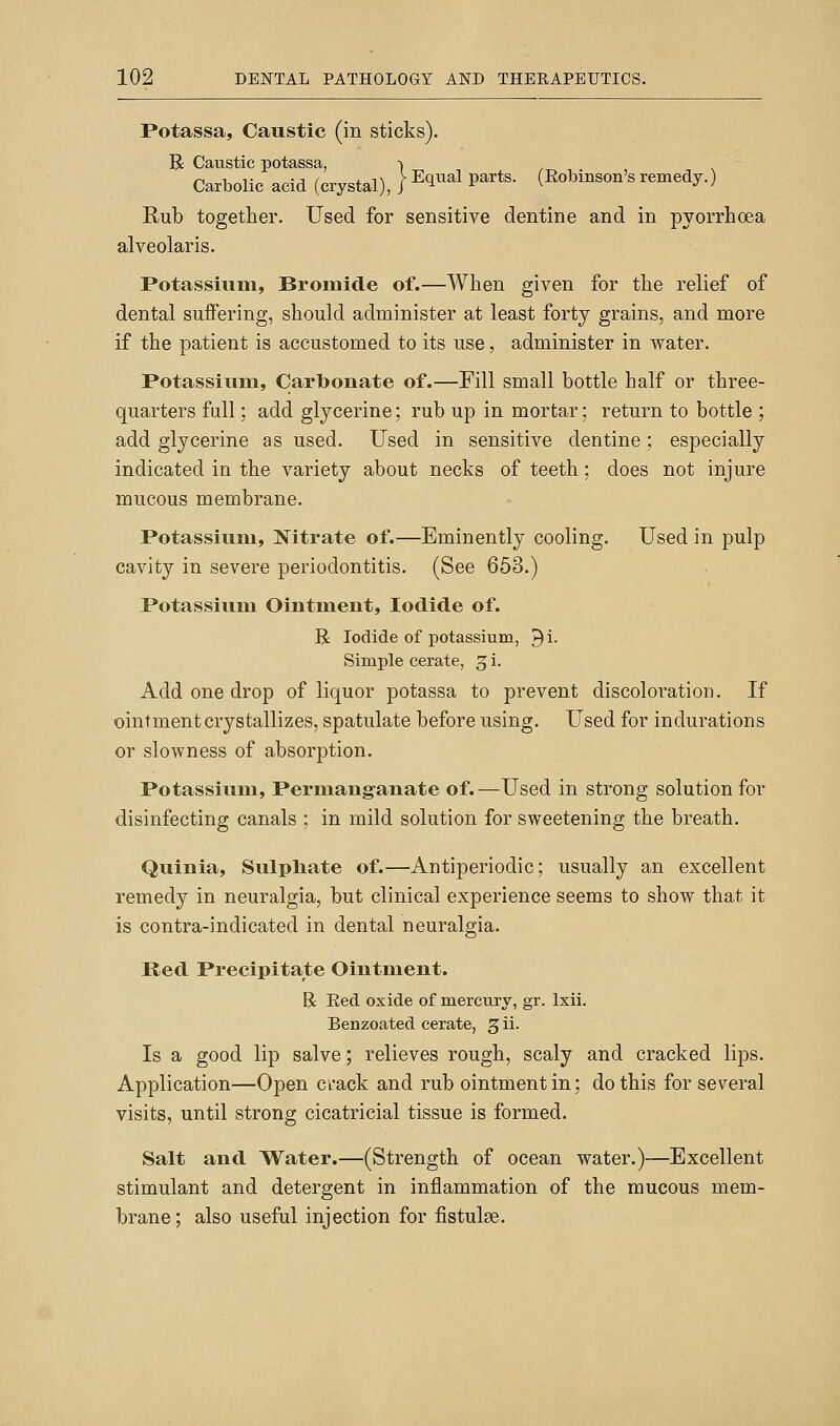 Potassa, Caustic (in sticks). R Caustic potassa, -> Carbolic acid (crystal), |^^^^^ P^^*^ (Robinson's remedy.) Rub together. Used for sensitive dentine and in pyorrhoea alveolaris. Potassium, Bromide of.—When given for the relief of dental suffering, should administer at least forty grains, and more if the patient is accustomed to its use, administer in water. Potassiumi, Carbonate of.—Fill small bottle half or three- quarters full; add glycerine; rub up in mortar; return to bottle ; add glycerine as used. Used in sensitive dentine; especially indicated in the variety about necks of teeth; does not injure mucous membrane. Potassium, Hitrate of.—Eminently cooling. Used in pulp cavity in severe periodontitis. (See 653.) Potassium Ointment, Iodide of. R Iodide of potassium, ^i. Simple cerate, 3 i. Add one drop of liquor potassa to prevent discoloration. If ointment crystallizes, spatulate before using. Used for indurations or slowness of absorption. Potassium, Permang-anate of.—Used in strong solution for disinfecting canals ; in mild solution for sweetening the breath. Quinia, Sulpliate of.—Antiperiodic; usually an excellent remedy in neuralgia, but clinical experience seems to show that it is contra-indicated in dental neuralgia. Red Precipitate Ointment. R Red oxide of mercury, gr. Ixii. Benzoated cerate, 311. Is a good lip salve; relieves rough, scaly and cracked lips. Application—Open crack and rub ointment in; do this for sev^eral visits, until strong cicatricial tissue is formed. Salt and Water.—(Strength of ocean water.)—Excellent stimulant and detergent in inflammation of the mucous mem- brane; also useful injection for fistulse.