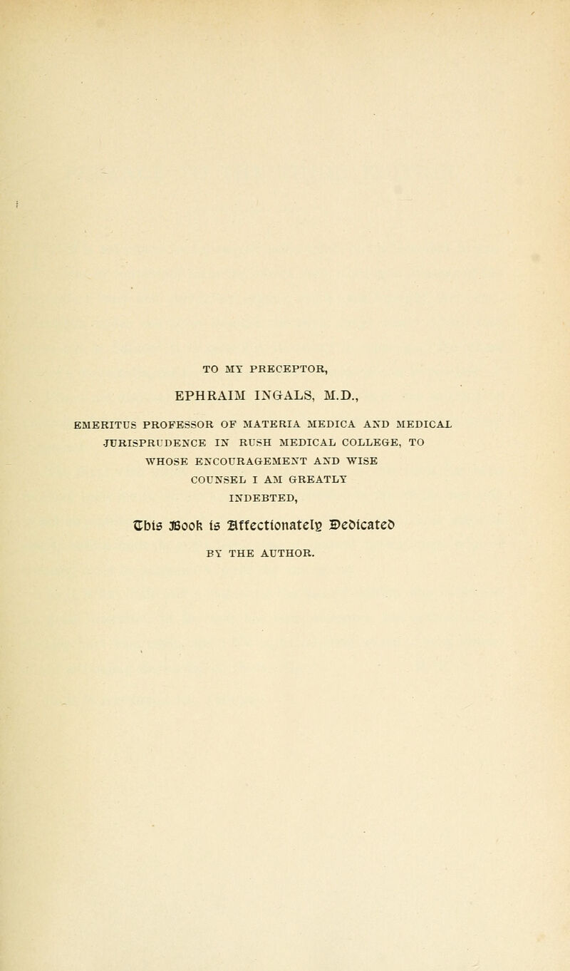 TO MY PRECEPTOR, EPHRAIM INGALS, M.D., EMERITUS PROFESSOR OF MATERIA MEDICA AND MEDICAL JURISPRUDENCE IN RUSH MEDICAL COLLEGE, TO WHOSE ENCOURAGEMENT AND WISE COUNSEL I AM GREATLY INDEBTED, Gbts 3Boofc is affectionately Beoicateo BY THE AUTHOR.