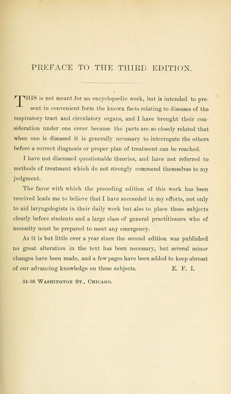rpiHIS is not meant for an encyclopedic work, but is intended to pre- sent in convenient form the known facts relating to diseases of the respiratory tract and circulatory organs, and I have brought their con- sideration under one cover because the parts are so closely related that when one is diseased it is generally necessary to interrogate the others before a correct diagnosis or proper plan of treatment can be reached. I have not discussed questionable theories, and have not referred to methods of treatment which do not strongly commend themselves to my judgment. The favor with which the preceding edition of this work has been received leads me to believe that I have succeeded in my efforts, not only to aid laryngologists in their daily work but also to place these subjects clearly before students and a large class of general practitioners who of necessity must be prepared to meet any emergency. As it is but little over a year since the second edition was published no great alteration in the text has been necessary, but several minor changes have been made, and a few pages have been added to keep abreast of our advancing knowledge on these subjects. E. F. I. 34-36 Washington St., Chicago.