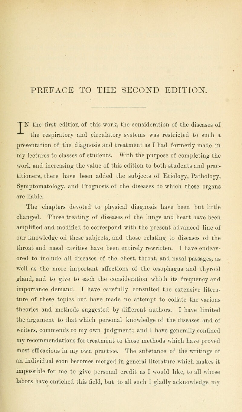 TN the first edition of this work, the consideration of the diseases of the respiratory and circulatory systems was restricted to such a presentation of the diagnosis and treatment as I had formerly made in my lectures to classes of students. With the purpose of completing the work and increasing the value of this edition to both students and prac- titioners, there have been added the subjects of Etiology, Pathology, Symptomatology, and Prognosis of the diseases to which these organs are liable. The chapters devoted to physical diagnosis have been but little changed. Those treating of diseases of the lungs and heart have been amplified and modified to correspond with the present advanced line of our knowledge on these subjects, and those relating to diseases of the throat and nasal cavities have been entirely rewritten. I have endeav- ored to include all diseases of the chest, throat, and nasal passages, as well as the more important affections of the oesophagus and thyroid gland, and to give to each the consideration which its frequency and importance demand. I have carefully consulted the extensive litera- ture of these topics but have made no attempt to collate the various theories and methods suggested by different authors. I have limited the argument to that which personal knowledge of the diseases and of writers, commends to my own judgment; and I have generally confined my recommendations for treatment to those methods which have proved most efficacious in my own practice. The substance of the writings of an individual soon becomes merged in general literature which makes it impossible for me to give personal credit as I would like, to all whose labors have enriched this field, but to all such I gladly acknowledge my