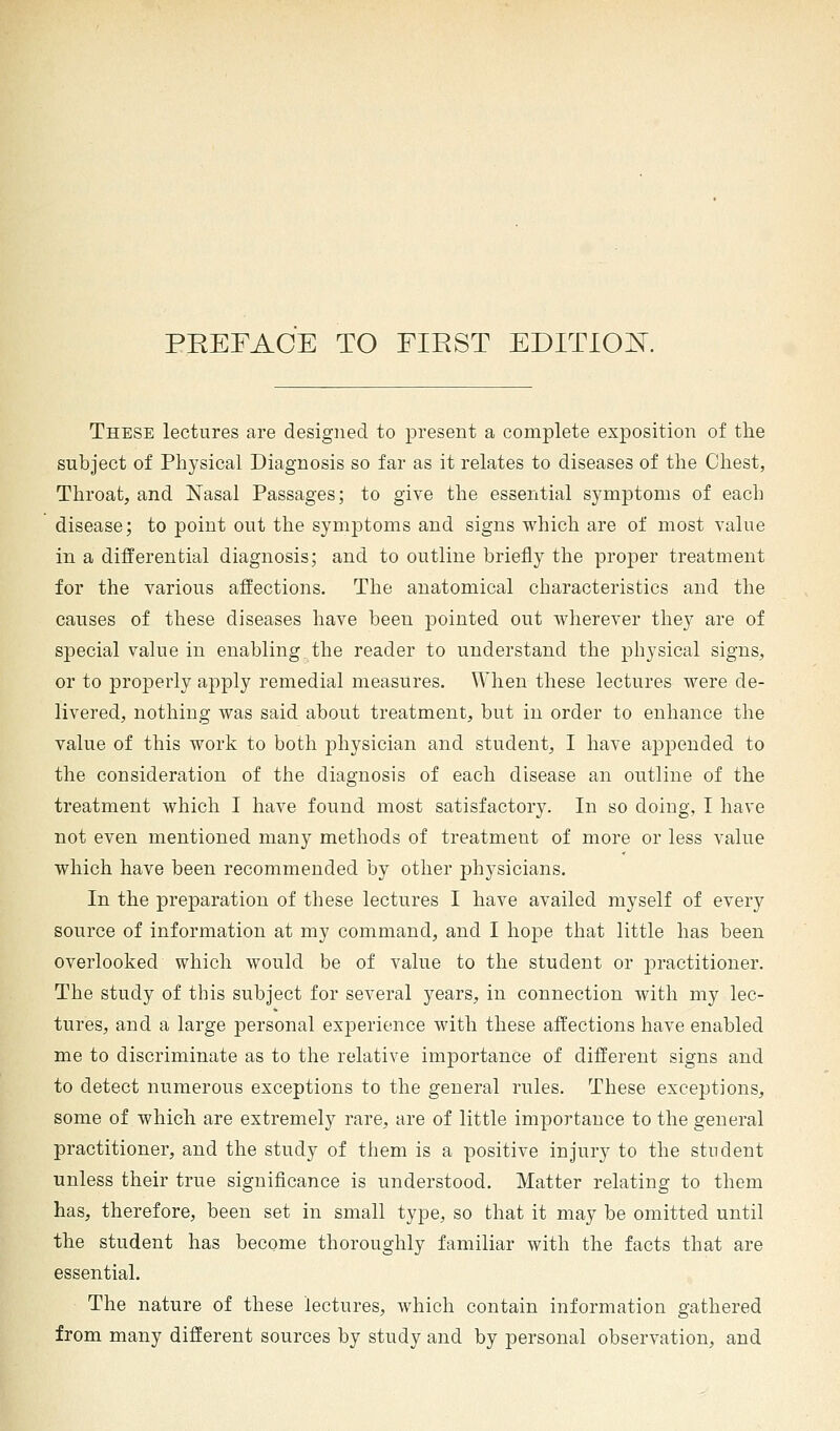 PEEFAOE TO FIRST EDITION. These lectures are designed to present a complete exposition of the subject of Physical Diagnosis so far as it relates to diseases of the Chest, Throat, and Nasal Passages; to give the essential symptoms of each disease; to point out the symptoms and signs which are of most value in a differential diagnosis; and to outline briefly the proper treatment for the various affections. The anatomical characteristics and the causes of these diseases have been pointed out wherever they are of special value in enabling the reader to understand the physical signs, or to properly apply remedial measures. When these lectures were de- livered, nothing was said about treatment, but in order to enhance the value of this work to both physician and student, I have appended to the consideration of the diagnosis of each disease an outline of the treatment which I have found most satisfactory. In so doing, I have not even mentioned many methods of treatment of more or less value which have been recommended by other physicians. In the preparation of these lectures I have availed myself of every source of information at my command, and I hope that little has been overlooked which would be of value to the student or practitioner. The study of this subject for several years, in connection with my lec- tures, and a large personal experience with these affections have enabled me to discriminate as to the relative importance of different signs and to detect numerous exceptions to the general rules. These exceptions, some of which are extremely rare, are of little importance to the general practitioner, and the study of them is a positive injury to the student unless their true significance is understood. Matter relating to them has, therefore, been set in small type, so that it may be omitted until the student has become thoroughly familiar with the facts that are essential. The nature of these lectures, which contain information gathered from many different sources by study and by personal observation, and