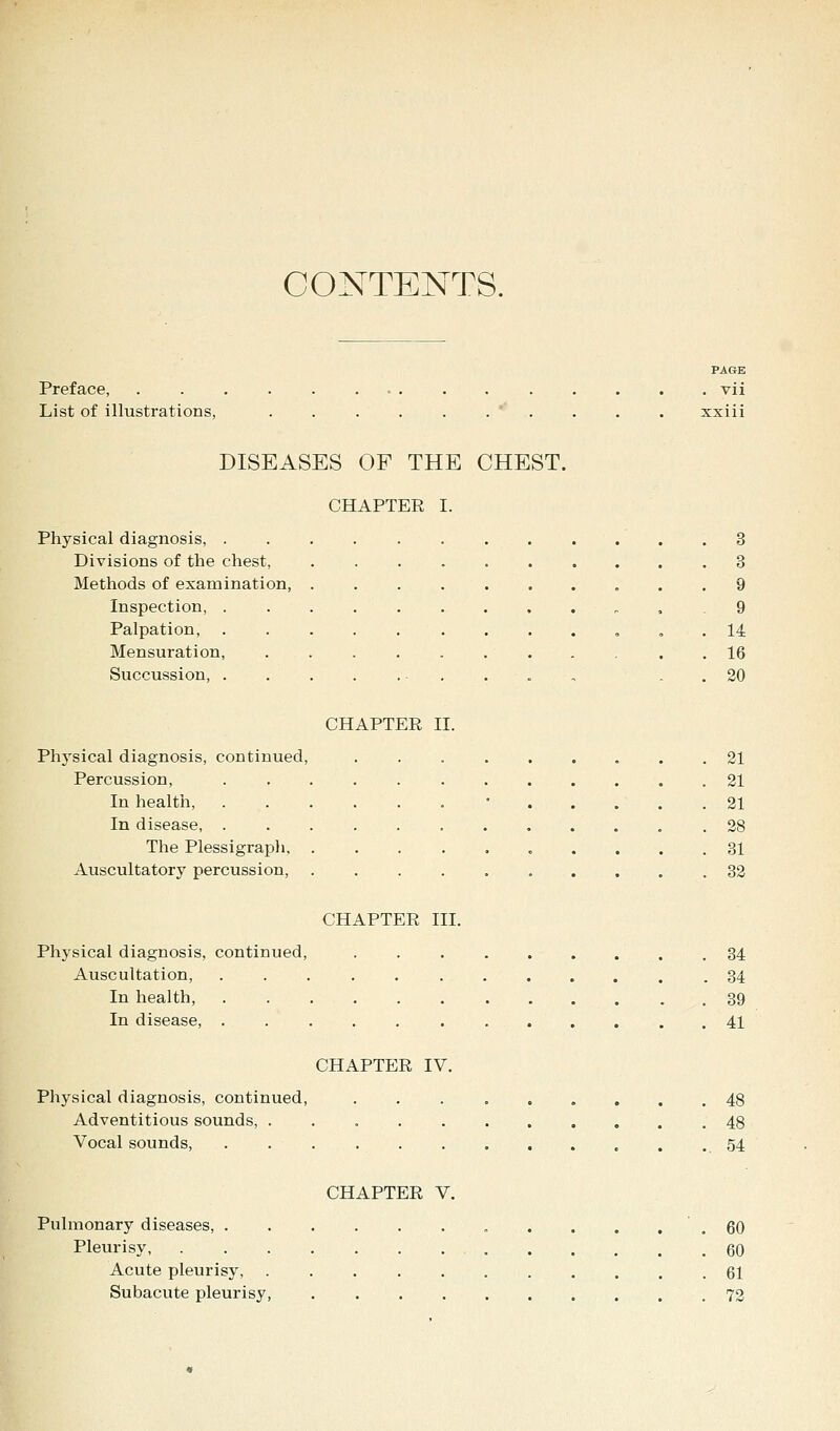 CONTENTS. PAGE Preface, vii List of illustrations, .......... xxiii DISEASES OF THE CHEST. CHAPTER I. Physical diagnosis, 3 Divisions of the chest 3 Methods of examination, 9 Inspection, . . . „ , 9 Palpation, . 14 Mensuration, 16 Succussion, . 20 CHAPTER II. Physical diagnosis, continued, ......... 21 Percussion, 21 In health, ° ..... 21 In disease, .28 The Plessigraph, 31 Auscultatory percussion, 32 CHAPTER III. Physical diagnosis, continued, . 34 Auscultation, ............ 34 In health, 39 In disease, . . . . . . . . . . .41 CHAPTER IV. Physical diagnosis, continued, 48 Adventitious sounds, .48 Vocal sounds, . 54 CHAPTER V. Pulmonary diseases, . . . . . 60 Pleurisy, 60 Acute pleurisy, 61 Subacute pleurisy 72