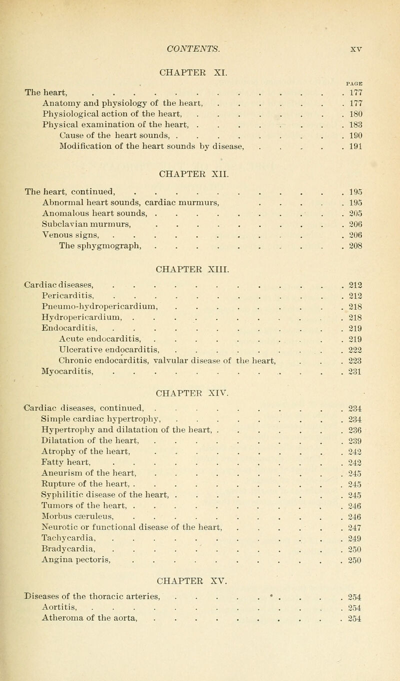 CHAPTER XI. PAGE The heart, 177 Anatomy and physiology of the heart, 177 Physiological action of the heart, 180 Physical examination of the heart, ........ 183 Cause of the heart sounds, 190 Modification of the heart sounds by disease, 191 CHAPTER XII. The heart, continued, 195 Abnormal heart sounds, cardiac murmurs, . . . . .195 Anomalous heart sounds . . . . 205 Subclavian murmurs, 206 Venous signs, .......... . 206 The sph3Tgmograph, „ 208 CHAPTER XIII. Cardiac diseases, 212 Pericarditis, 212 Pneumo-hydropericardium, 218 Hydropericardium, . 218 Endocarditis, . . . 219 Acute endocarditis, . . . . . . . . . . 219 Ulcerative endocarditis, . 222 Chronic endocarditis, valvular disease of the heart, . . . 223 Myocarditis, . . . . 231 CHAPTER XIV. Cardiac diseases, continued, .......... 234 Simple cardiac hypertrophy, 234 Hypertrophy and dilatation of the heart, 236 Dilatation of the heart, . 239 Atrophy of the heart, 242 Fatty heart, 242 Aneurism of the heart, .......... 245 Rupture of the heart, 245 Syphilitic disease of the heart, 245 Tumors of the heart, 246 Morbus cseruleus, 246 Neurotic or functional disease of the heart, . . . . - . . 247 Tachycardia, ............ 249 Bradycardia, .....' 250 Angina pectoris, 250 CHAPTER XV. Diseases of the thoracic arteries, . . . . . • . . . . 254 Aortitis, 254 Atheroma of the aorta, 254