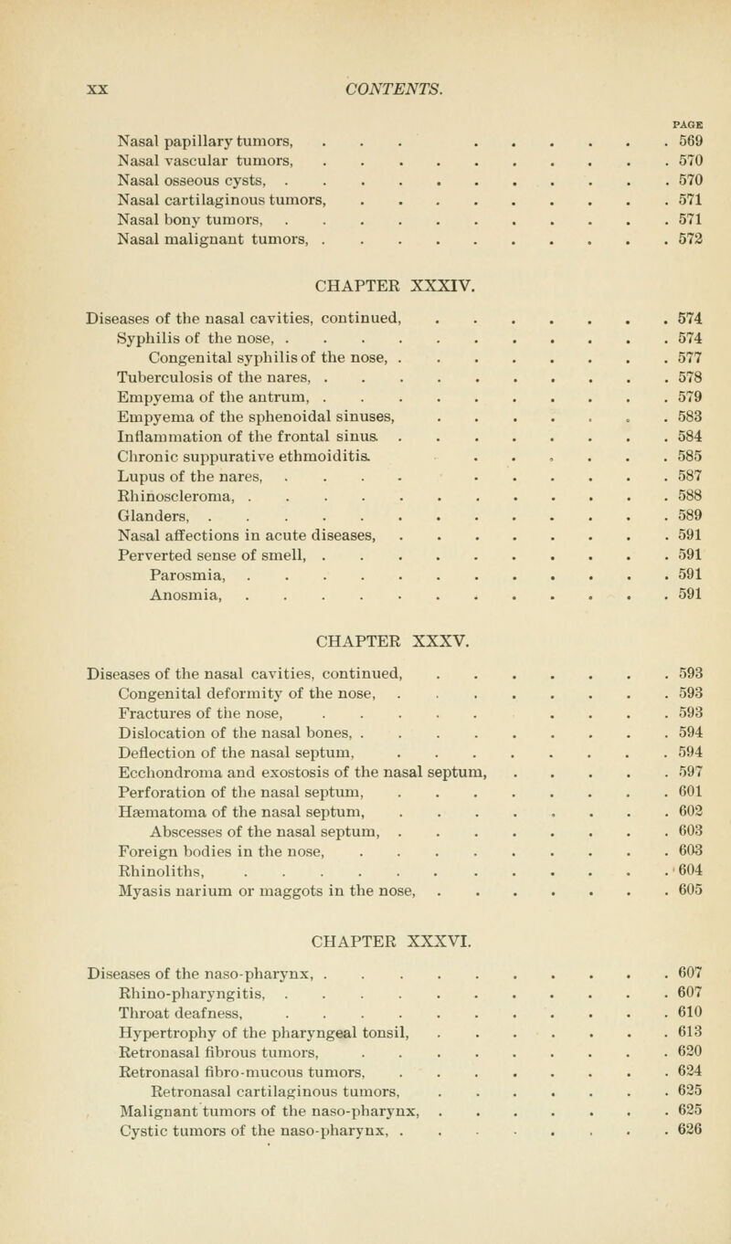 PAGE Nasal papillary tumors, ... 569 Nasal vascular tumors, . 570 Nasal osseous cysts, . 570 Nasal cartilaginous tumors, 571 Nasal bony tumors, 571 Nasal malignant tumors, 572 CHAPTER XXXIV. Diseases of the nasal cavities, continued, 574 Syphilis of the nose, 574 Congenital syphilis of the nose, 577 Tuberculosis of the nares, . 578 Empyema of the antrum, . 579 Empyema of the sphenoidal sinuses, „ 583 Inflammation of the frontal sinus 584 Chronic suppurative ethmoiditis. 585 Lupus of the nares, .... 587 Ehinoscleroma, . 588 Glanders 589 Nasal affections in acute diseases 591 Perverted sense of smell, . 591 Parosmia, 591 Anosmia, 591 CHAPTER XXXV. Diseases of the nasal cavities, continued, Congenital deformity of the nose, Fractures of the nose, .... Dislocation of the nasal bones, . Deflection of the nasal septum, Ecchondroma and exostosis of the nasal septum, Perforation of the nasal septum, Haematoma of the nasal septum, Abscesses of the nasal septum, . Foreign bodies in the nose, Rhinoliths, ...... Myasis narium or maggots in the nose, 593 593 593 594 594 597 601 602 603 603 604 605 CHAPTER XXXVI. Diseases of the nasopharynx, . 607 Rhino-pharyngitis, 607 Throat deafness, 610 Hypertrophy of the pharyngeal tonsil, 613 Retronasal fibrous tumors, . 620 Retronasal fibro-mucous tumors, 624 Retronasal cartilaginous tumors, 625 Malignant tumors of the naso-pharynx 625 Cystic tumors of the naso-pharynx, ........ 626