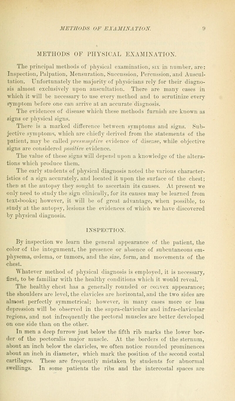 METHODS OF EXAMINATION. METHODS OF PHYSICAL EXAMINATION. The principal methods of physical examination, six in number, are: Inspection, Palpation, Mensuration, Succussion, Percussion, and Auscul- tation. Unfortunately the majority of physicians rely for their diagno- sis almost exclusively upon auscultation. There are many cases in which it will be necessary to use every method and to scrutinize every symptom before one can arrive at an accurate diagnosis. The evidences of disease which these methods furnish are known as signs or physical signs. There is a marked difference between symptoms and signs. Sub- jective symptoms, which are chiefly derived from the statements of the patient, may be called presumptive evidence of disease, while objective signs are considered positive evidence. The value of these signs will depend upon a knowledge of the altera- tions which produce them. The early students of physical diagnosis noted the various character- istics of a sign accurately, and located it upon the surface of the chest; then at the autopsy they sought to ascertain its causes. At present we only need to study the sign clinically, for its causes may be learned from text-books; however, it will be of great advantage, when possible, to study at the autopsy, lesions the evidences of which we have discovered by physical diagnosis. INSPECTION. By inspection we learn the general appearance of the patient, the color of the integument, the presence or absence of subcutaneous em- physema, oedema, or tumors, and the size, form, and movements of the •chest. Whatever method of physical diagnosis is employed, it is necessary, first, to be familiar with the healthy conditions which it would reveal. The healthy chest has a generally rounded or convex appearance; the shoulders are level, the clavicles are horizontal, and the two sides are almost perfectly symmetrical; however, in many cases more or less depression will be observed in the supra-clavicular and infra-clavicular regions, and not infrequently the pectoral muscles are better developed on one side than on the other. In men a deep furrow just below the fifth rib marks the lower bor- der of the pectoralis major muscle. At the borders of the sternum, about an inch below the clavicles, we often notice rounded prominences about an inch in diameter, which mark the position of the second costal cartilages. These are frequently mistaken by students for abnormal swellings. In some patients the ribs and the intercostal spaces are