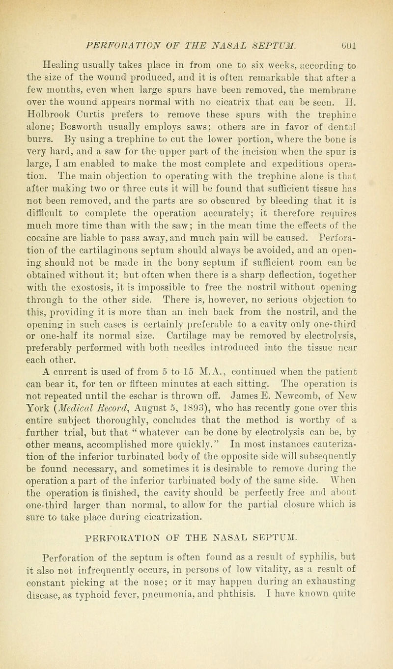 Healing usually takes place in from one to six weeks, according to the size of the wound produced, and it is often remarkable that after a few months, even when large spurs have been removed, the membrane over the wound appears normal with no cicatrix that can be seen. H. Holbrook Curtis prefers to remove these spurs with the trephine alone; Bosworth usually employs saws; others are in favor of dentrJ burrs. By using a trephine to cut the lower portion, where the bone is very hard, and a saw for the upper part of the incision when the spur is large, I am enabled to make the most complete and expeditious opera- tion. The main objection to operating with the trephine alone is that after making two or three cuts it will be found that sufficient tissue has not been removed, and the parts are so obscured by bleeding that it is difficult to complete the operation accurately; it therefore requires much more time than with the saw; in the mean time the effects of the cocaine are liable to pass away, and much pain will be caused. Perfora- tion of the cartilaginous septum should always be avoided, and an open- ing should not be made in the bony septum if sufficient room can be obtained without it; but often when there is a sharp deflection, together with the exostosis, it is impossible to free the nostril without opening through to the other side. There is, however, no serious objection to this, providing it is more than an inch back from the nostril, and the opening in such cases is certainly preferable to a cavity only one-third or one-half its normal size. Cartilage may be removed by electrolysis, preferably performed with both needles introduced into the tissue near each other. A current is used of from 5 to 15 M.A., continued when the patient can bear it, for ten or fifteen minutes at each sitting. The operation is not repeated until the eschar is thrown off. James E. Newcomb, of New York {Medical Record, August 5, 1893), who has recently gone over this entire subject thoroughly, concludes that the method is worthy of a further trial, but that  whatever can be done by electrolysis can be, by other means, accomplished more quickly. In most instances cauteriza- tion of the inferior turbinated body of the opposite side will subsequently be found necessary, and sometimes it is desirable to remove during the operation a part of the inferior turbinated body of the same side. When the operation is finished, the cavity should be perfectly free and about one-third larger than normal, to allow for the partial closure which is sure to take place during cicatrization. PERFORATION OF THE NASAL SEPTUM. Perforation of the septum is often found as a result of syphilis, but it also not infrequently occurs, in persons of low vitality, as a result of constant picking at the nose; or it may happen during an exhausting