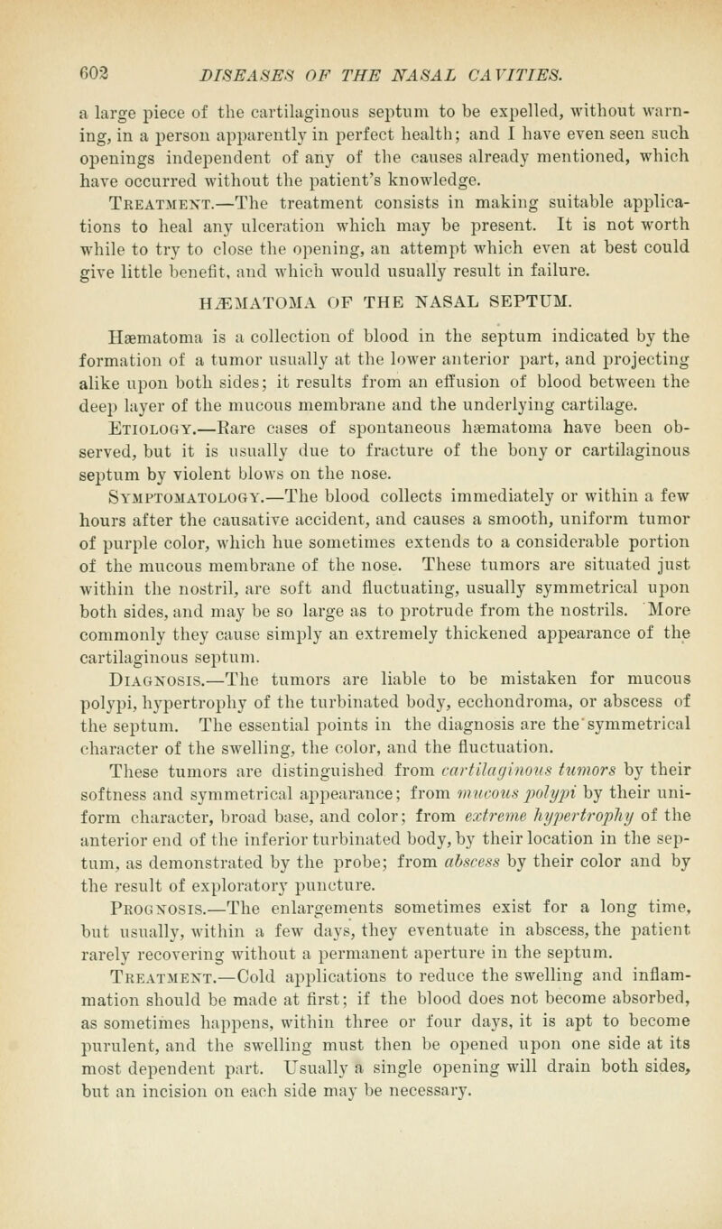 a large piece of the cartilaginous septum to be expelled, without warn- ing, in a person apparently in perfect health; and I have even seen such openings independent of any of the causes already mentioned, which have occurred without the patient's knowledge. Treatment.—The treatment consists in making suitable applica- tions to heal any ulceration which may be present. It is not worth while to try to close the opening, an attempt which even at best could give little benefit, and which would usually result in failure. HEMATOMA OF THE NASAL SEPTUM. Hematoma is a collection of blood in the septum indicated by the formation of a tumor usually at the lower anterior part, and projecting alike upon both sides; it results from an effusion of blood between the deep layer of the mucous membrane and the underlying cartilage. Etiology.—Bare cases of spontaneous hematoma have been ob- served, but it is usually due to fracture of the bony or cartilaginous septum by violent blows on the nose. Symptomatology.—The blood collects immediately or within a few hours after the causative accident, and causes a smooth, uniform tumor of purple color, which hue sometimes extends to a considerable portion of the mucous membrane of the nose. These tumors are situated just within the nostril, are soft and fluctuating, usually symmetrical upon both sides, and may be so large as to protrude from the nostrils. More commonly they cause simply an extremely thickened appearance of the cartilaginous septum. Diagnosis.—The tumors are liable to be mistaken for mucous polypi, hypertrophy of the turbinated body, ecchondroma, or abscess of the septum. The essential points in the diagnosis are the'symmetrical character of the swelling, the color, and the fluctuation. These tumors are distinguished from cartilaginous tumors by their softness and symmetrical appearance; from mucous polypi by their uni- form character, broad base, and color; from extreme hypertrophy of the anterior end of the inferior turbinated body, by their location in the sep- tum, as demonstrated by the probe; from abscess by their color and by the result of exploratory puncture. Prognosis.—The enlargements sometimes exist for a long time, but usually, within a few days, they eventuate in abscess, the patient rarely recovering without a permanent aperture in the septum. Treatment.—Cold applications to reduce the swelling and inflam- mation should be made at first; if the blood does not become absorbed, as sometimes happens, within three or four days, it is apt to become purulent, and the swelling must then be opened upon one side at its most dependent part. Usually a single opening will drain both sides, but an incision on each side may be necessary.