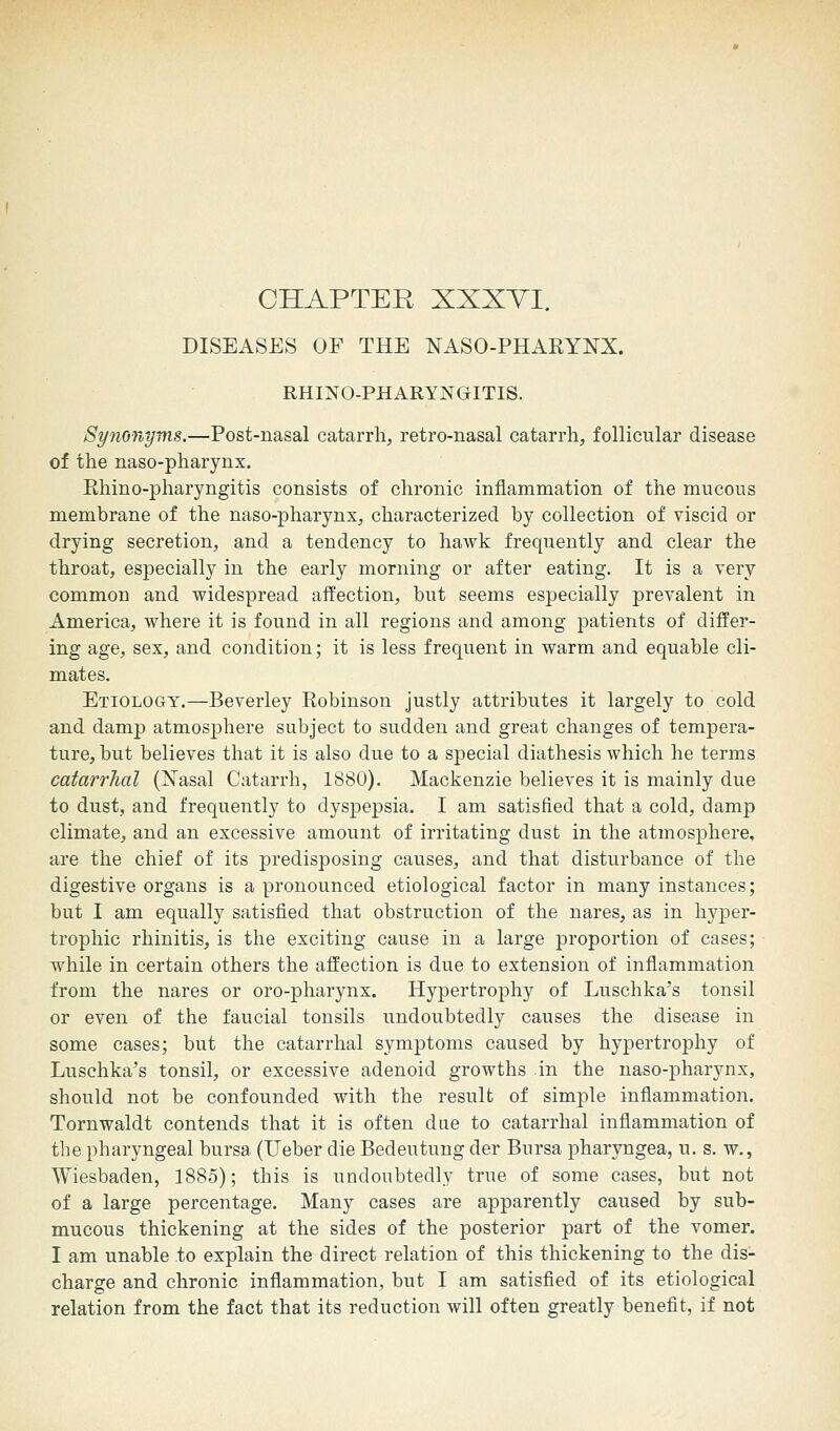 CHAPTER XXXYI. DISEASES OF THE NASO-PHARYNX. RHINO-PHARYNGITIS. Synonyms.—Post-nasal catarrh, retro-nasal catarrh, follicular disease of the naso-pharynx. Rhino-pharyngitis consists of chronic inflammation of the mucous membrane of the naso-pharynx, characterized by collection of viscid or drying secretion, and a tendency to hawk frequently and clear the throat, especially in the early morning or after eating. It is a very common and widespread affection, but seems especially prevalent in America, where it is found in all regions and among patients of differ- ing age, sex, and condition; it is less frequent in warm and equable cli- mates. Etiology.—Beverley Robinson justly attributes it largely to cold and damp atmosphere subject to sudden and great changes of tempera- ture, but believes that it is also due to a special diathesis which he terms catarrhal (Nasal Catarrh, 1880). Mackenzie believes it is mainly due to dust, and frequently to dyspepsia. I am satisfied that a cold, damp climate, and an excessive amount of irritating dust in the atmosphere, are the chief of its predisposing causes, and that disturbance of the digestive organs is a pronounced etiological factor in many instances; but I am equally satisfied that obstruction of the nares, as in hyper- trophic rhinitis, is the exciting cause in a large proportion of cases; while in certain others the affection is due to extension of inflammation from the nares or oro-pharynx. Hypertrophy of Luschka's tonsil or even of the faucial tonsils undoubtedly causes the disease in some cases; but the catarrhal symptoms caused by hypertrophy of Luschka's tonsil, or excessive adenoid growths in the naso-pharynx, should not be confounded with the result of simple inflammation. Tornwaldt contends that it is often due to catarrhal inflammation of the pharyngeal bursa (Ueber die Bedeutung der Bursa pharyngea, u. s. w., Wiesbaden, 1885); this is undoubtedly true of some cases, but not of a large percentage. Many cases are apparently caused by sub- mucous thickening at the sides of the posterior part of the vomer. I am unable to explain the direct relation of this thickening to the dis- charge and chronic inflammation, but I am satisfied of its etiological relation from the fact that its reduction will often greatly benefit, if not