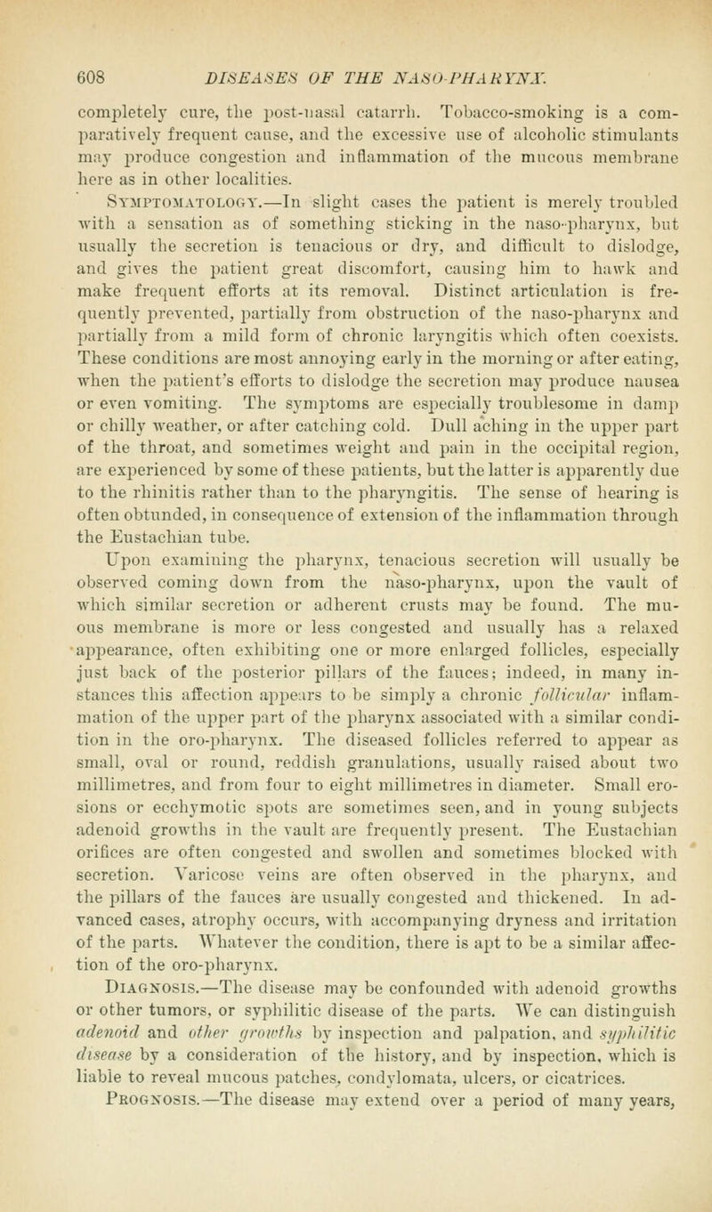 completely cure, the post-nasal catarrh. Tobacco-smoking is a com- paratively frequent cause, and the excessive use of alcoholic stimulants may produce congestion and inflammation of the mucous membrane here as in other localities. Symptomatology.—In slight cases the patient is merely troubled with a sensation as of something sticking in the naso-pharynx, but usually the secretion is tenacious or dry, and difficult to dislodge, and gives the patient great discomfort, causing him to hawk and make frequent efforts at its removal. Distinct articulation is fre- quently prevented, partially from obstruction of the naso-pharynx and partially from a mild form of chronic laryngitis which often coexists. These conditions are most annoying early in the morning or after eating, when the patient's efforts to dislodge the secretion may produce nausea or even vomiting. The symptoms are especially troublesome in damp or chilly weather, or after catching cold. Dull aching in the upper part of the throat, and sometimes weight and pain in the occipital region, are experienced by some of these patients, but the latter is apparently due to the rhinitis rather than to the pharyngitis. The sense of hearing is often obtunded, in consequence of extension of the inflammation through the Eustachian tube. Upon examining the pharynx, tenacious secretion will usually be observed coming down from the naso-pharynx, upon the vault of wdiich similar secretion or adherent crusts may be found. The mu- ous membrane is more or less congested and usually has a relaxed appearance, often exhibiting one or more enlarged follicles, especially just back of the posterior pillars of the fauces; indeed, in many in- stances this affection appears to be simply a chronic follicular inflam- mation of the upper part of the pharynx associated with a similar condi- tion in the oropharynx. The diseased follicles referred to appear as small, oval or round, reddish granulations, usually raised about two millimetres, and from four to eight millimetres in diameter. Small ero- sions or ecchymotic spots are sometimes seen, and in 3*oung subjects adenoid growths in the vault are frequently present. The Eustachian orifices are often congested and swollen and sometimes blocked with secretion. Varicose veins are often observed in the pharynx, and the pillars of the fauces are usually congested and thickened. In ad- vanced cases, atrophy occurs, with accompanying dryness and irritation of the parts. Whatever the condition, there is apt to be a similar affec- tion of the oro-pharynx. Diagnosis.—The disease may be confounded with adenoid growths or other tumors, or syphilitic disease of the parts. We can distinguish adenoid and other growths by inspection and palpation, and syphilitic disease by a consideration of the history, and by inspection, which is liable to reveal mucous patches, condylomata, ulcers, or cicatrices. Prognosis.—The disease may extend over a period of many years,