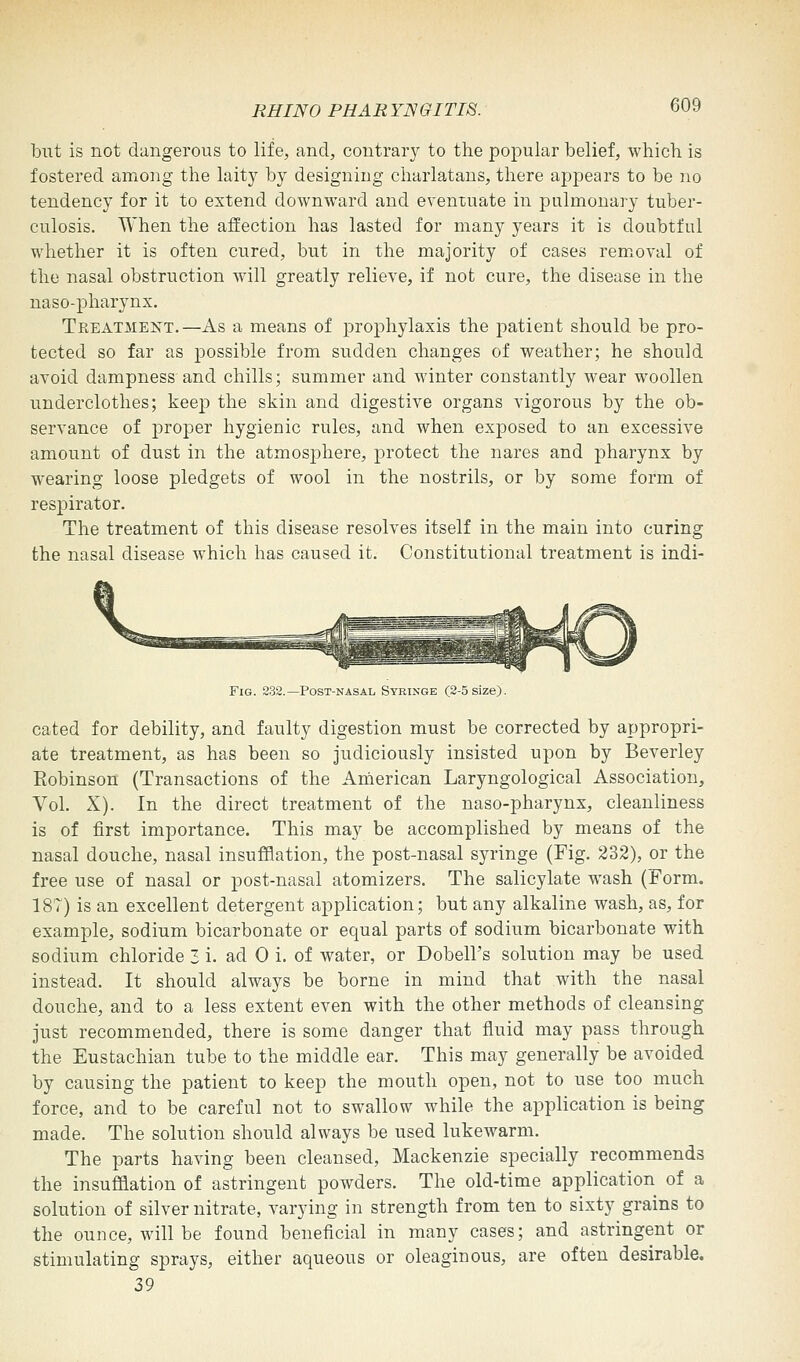 but is not dangerous to life, and, contrary to the popular belief, which is fostered among the laity by designing charlatans, there appears to be no tendency for it to extend downward and eventuate in pulmonary tuber- culosis. When the affection has lasted for many years it is doubtful whether it is often cured, but in the majority of cases removal of the nasal obstruction will greatly relieve, if not cure, the disease in the naso-pharynx. Tkeatmekt.—As a means of prophylaxis the patient should be pro- tected so far as possible from sudden changes of weather; he should avoid dampness and chills; summer and winter constantly wear woollen underclothes; keep the skin and digestive organs vigorous by the ob- servance of proper hygienic rules, and when exposed to an excessive amount of dust in the atmosphere, protect the nares and pharynx by wearing loose pledgets of wool in the nostrils, or by some form of respirator. The treatment of this disease resolves itself in the main into curing the nasal disease which has caused it. Constitutional treatment is indi- Fig. 232.—Post-nasal Syringe (2-5 size). cated for debility, and faulty digestion must be corrected by appropri- ate treatment, as has been so judiciously insisted upon by Beverley Eobinson (Transactions of the American Laryngological Association, Vol. X). In the direct treatment of the naso-pharynx, cleanliness is of first importance. This may be accomplished by means of the nasal douche, nasal insufflation, the post-nasal syringe (Fig. 232), or the free use of nasal or post-nasal atomizers. The salicylate wash (Form. 187) is an excellent detergent application; but any alkaline wash, as, for example, sodium bicarbonate or equal parts of sodium bicarbonate with sodium chloride 3 i. ad 0 i. of water, or Dobell's solution may be used instead. It should always be borne in mind that with the nasal douche, and to a less extent even with the other methods of cleansing just recommended, there is some danger that fluid may pass through the Eustachian tube to the middle ear. This may generally be avoided by causing the patient to keep the mouth open, not to use too much force, and to be careful not to swallow while the application is being made. The solution should always be used lukewarm. The parts having been cleansed, Mackenzie specially recommends the insufflation of astringent powders. The old-time application of a solution of silver nitrate, varying in strength from ten to sixty grains to the ounce, will be found beneficial in many cases; and astringent or stimulating sprays, either aqueous or oleaginous, are often desirable. 39