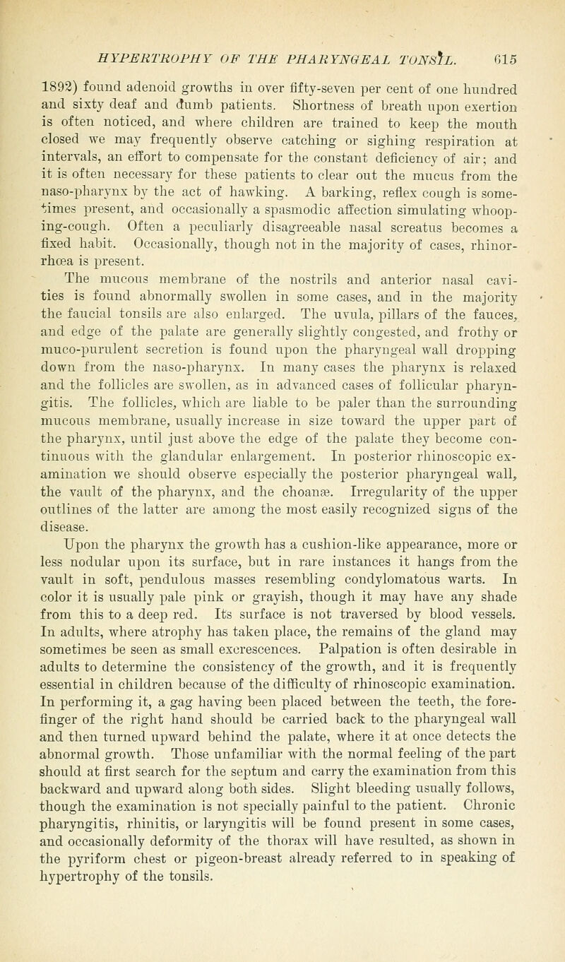 1892) found adenoid growths in over fifty-seven per cent of one hundred and sixty deaf and dumb patients. Shortness of breath upon exertion is often noticed, and where children are trained to keep the mouth closed we may frequently observe catching or sighing respiration at intervals, an effort to compensate for the constant deficiency of air; and it is often necessary for these patients to clear out the mucus from the naso-pharynx by the act of hawking. A barking, reflex cough is some- times present, and occasionally a spasmodic affection simulating whoop- ing-cough. Often a peculiarly disagreeable nasal screatus becomes a fixed habit. Occasionally, though not in the majority of cases, rhinor- rhcea is present. The mucous membrane of the nostrils and anterior nasal cavi- ties is found abnormally swollen in some cases, and in the majority the faucial tonsils are also enlarged. The uvula, pillars of the fauces, and edge of the palate are generally slightly congested, and frothy or muco-purulent secretion is found upon the pharyngeal wall dropping down from the naso-pharynx. In many cases the pharynx is relaxed and the follicles are swollen, as in advanced cases of follicular pharyn- gitis. The follicles, which are liable to be paler than the surrounding mucous membrane, usually increase in size toward the upper part of the pharynx, until just above the edge of the palate they become con- tinuous with the glandular enlargement. In posterior rhinoscopic ex- amination we should observe especially the posterior pharyngeal wall, the vault of the pharynx, and the choanse. Irregularity of the upper outlines of the latter are among the most easily recognized signs of the disease. Upon the pharynx the growth has a cushion-like appearance, more or less nodular upon its surface, but in rare instances it hangs from the vault in soft, pendulous masses resembling condylomatous warts. In color it is usually pale pink or grayish, though it may have any shade from this to a deep red. Its surface is not traversed by blood vessels. In adults, where atrophy has taken place, the remains of the gland may sometimes be seen as small excrescences. Palpation is often desirable in adults to determine the consistency of the growth, and it is frequently essential in children because of the difficulty of rhinoscopic examination. In performing it, a gag having been placed between the teeth, the fore- finger of the right hand should be carried back to the pharyngeal wall and then turned upward behind the palate, where it at once detects the abnormal growth. Those unfamiliar with the normal feeling of the part should at first search for the septum and carry the examination from this backward and upward along both sides. Slight bleeding usually follows, though the examination is not specially painful to the patient. Chronic pharyngitis, rhinitis, or laryngitis will be found present in some cases, and occasionally deformity of the thorax will have resulted, as shown in the pyriform chest or pigeon-breast already referred to in speaking of hypertrophy of the tonsils.