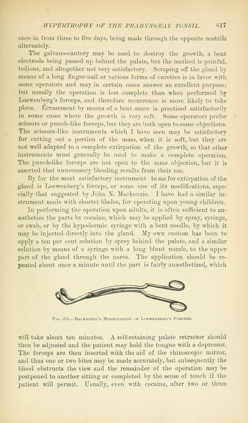 once in from three to five days, being made through the opposite nostrils alternately. The galvano-cautery may be used to destroy the growth, a bent electrode being passed up behind the palate, but the method is painful, tedious, and altogether not very satisfactory. Scraping off the gland by means of a long finger-nail or various forms of curettes is in favor with some operators and may in certain cases answer an excellent purpose; but usually the operation is less complete than when performed by Loewenberg's forceps, and therefore recurrence is more likely to take place. Ecrasement by means of a bent snare is practised satisfactorily in some cases where the growth is very soft. Some operators prefer scissors or punch-like forceps, but they are both open to some objections. The scissors-like instruments which I have seen may be satisfactory for cutting out a portion of the mass, when it is soft, but they are not well adapted to a complete extirpation of the growth, so that other instruments must generally be used to make a complete operation. The punch-like forceps are not open to the same objection, but it is asserted that unnecessary bleeding results from their use. By far the most satisfactory instrument to me for extirpation of the gland is Loewenberg's forceps, or some one of its modifications, espe- cially that suggested by.John N. Mackenzie. I have had a similar in- strument made with shorter blades, for operating upon young children. In performing the operation upon adults, it is often sufficient to an- aesthetize the parts by cocaine, which may be applied by spray, syringe, or swab, or by the hypodermic syringe with a bent needle, by which it may be injected directly into the gland. My own custom has been to apply a ten per cent solution by spray behind the palate, and a similar solution by means of a syringe with a long blunt nozzle, to the upper part of the gland through the nares. The application should be re- peated about once a minute until the part is fairly anaesthetized, which Fig. 235.—Mackenzie's Modification of Loewenberg's Forceps. will take about ten minutes. A self-retaining palate retractor should then be adjusted and the patient may hold the tongue with a depressor. The forceps are then inserted with the aid of the rhinoscopic mirror, and thus one or two bites may be made accurately, but subsequently the blood obstructs the view and the remainder of the operation may be postponed to another sitting or completed by the sense of touch if the patient will permit. Usually, even with cocaine, after two or three