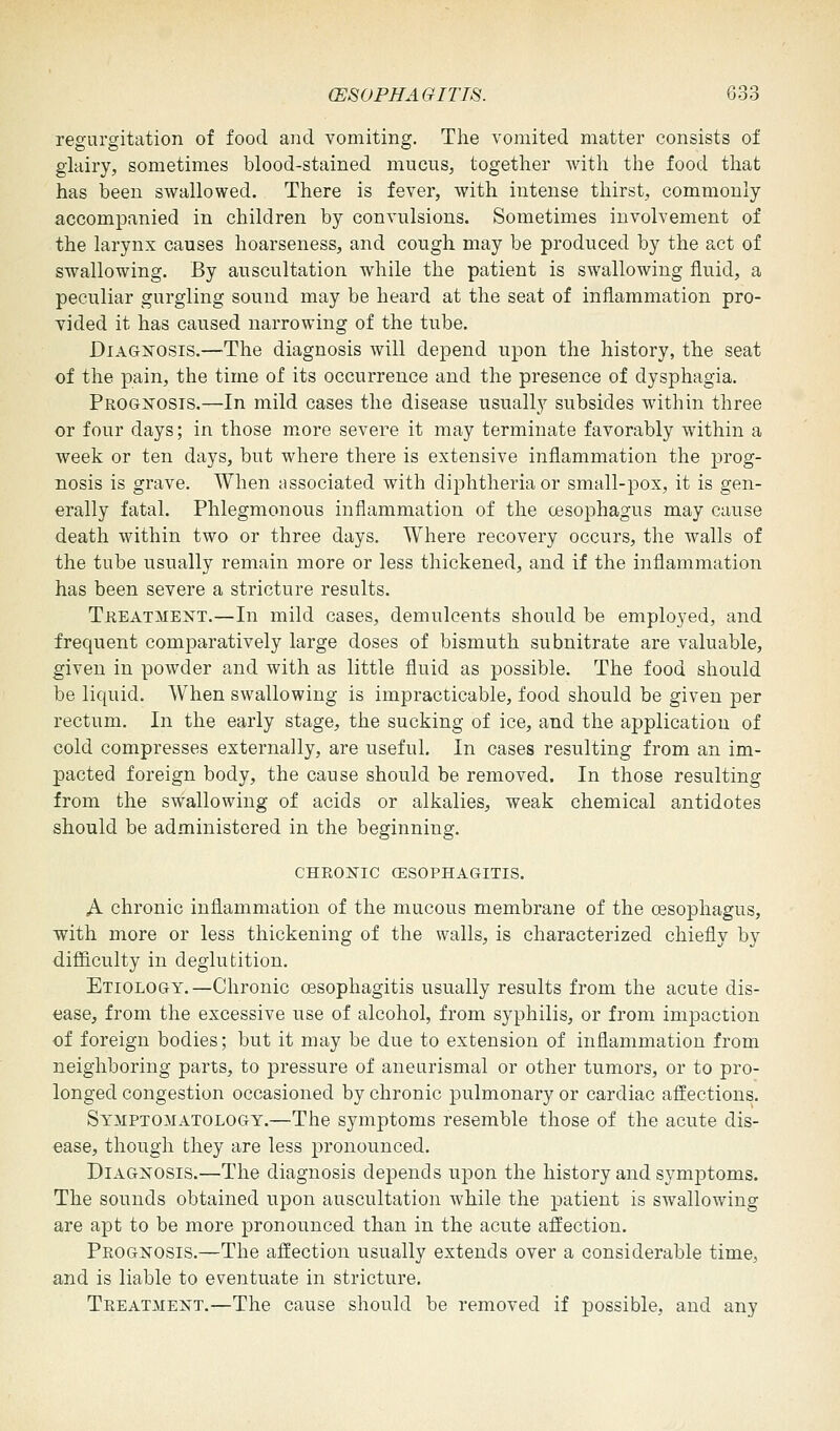 regurgitation of food and vomiting. The vomited matter consists of glairy, sometimes blood-stained mucus, together with the food that has been swallowed. There is fever, with intense thirst, commonly accompanied in children by convulsions. Sometimes involvement of the larynx causes hoarseness, and cough may be produced by the act of swallowing. By auscultation while the patient is swallowing fluid, a peculiar gurgling sound may be heard at the seat of inflammation pro- vided it has caused narrowing of the tube. Diagnosis.—The diagnosis will depend upon the history, the seat of the pain, the time of its occurrence and the presence of dysphagia. Prognosis.—In mild cases the disease usually subsides within three or four days; in those more severe it may terminate favorably within a week or ten days, but where there is extensive inflammation the prog- nosis is grave. When associated with diphtheria or small-pox, it is gen- erally fatal. Phlegmonous inflammation of the cesophagus may cause death within two or three days. Where recovery occurs, the walls of the tube usually remain more or less thickened, and if the inflammation has been severe a stricture results. Treatment.—In mild cases, demulcents should be employed, and frequent comparatively large doses of bismuth subnitrate are valuable, given in powder and with as little fluid as possible. The food should be liquid. When swallowing is impracticable, food should be given per rectum. In the early stage, the sucking of ice, and the application of cold compresses externally, are useful. In cases resulting from an im- pacted foreign body, the cause should be removed. In those resulting from the swallowing of acids or alkalies, weak chemical antidotes should be administered in the beginning. CHRONIC OESOPHAGITIS. A chronic inflammation of the mucous membrane of the cesophagus, with more or less thickening of the walls, is characterized chiefly by difficulty in deglutition. Etiology.—Chronic oesophagitis usually results from the acute dis- ease, from the excessive use of alcohol, from syphilis, or from impaction of foreign bodies; but it may be due to extension of inflammation from neighboring parts, to pressure of aneurismal or other tumors, or to pro- longed congestion occasioned by chronic pulmonary or cardiac affections. Symptomatology.—The symptoms resemble those of the acute dis- ease, though they are less pronounced. Diagnosis.—The diagnosis depends upon the history and symptoms. The sounds obtained upon auscultation while the patient is swallowing are apt to be more pronounced than in the acute affection. Prognosis.—The affection usually extends over a considerable time, and is liable to eventuate in stricture. Treatment.—The cause should be removed if possible, and any
