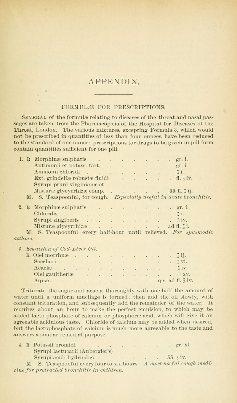 APPEXDIX. FORMULAE FOR PRESCRIPTIONS. Seteral of the formulae relating to diseases of the throat and nasal pas- sages are taken from the Pharmacopoeia of the Hospital for Diseases of the Throat, London. The various mixtures, excepting Formula 3, which would not be prescribed in quantities of less than four ounces, have been reduced to the standard of one ounce; prescriptions for drugs to be given in pill form contain quantities sufficient for one pill. 1. 5 Morphin* sulphatis gr. i. Antimonii et potass, tart gr. i. Ammonii chloridi 3 i. Ext. grindelire robust* fluidi fl. 3 iv. Syrupi pruni Virginian* et Mistur* glycyrrhiz* comp aa fl. 3 ij. M. S. Teaspoonful, for cough. Especially useful in acute bronchitis. 2. Pf. Morphinse sulphatis gr. i. Chloralis 3 i. Syrupi zingiberis . • 3 iv. Misturte glycyrrhiz* ad fl. § i. M. S. Teaspoonful every half-hour until relieved. For spasmodic asthma. 3. Emulsion of Cool-Liver Oil. B Olei morrhute 3 ij. Sacchari 3 vi. Acacige 3 iv. Olei gaultheri* tt[ xv. Aqua3 q.s. ad fl. § iv. Triturate the sugar and acacia thoroughly with one-half the amount of water until a uniform mucilage is formed; then add the oil slowly, with constant trituration, and subsequently add the remainder of the water. It requires about an hour to make the perfect emulsion, to which may be added lacto-phosphate of calcium or phosphoric acid, which will give it an agreeable acidulous taste. Chloride of calcium may be added when desired, but the lactophosphate of calcium is much more agreeable to the taste and answers a similar remedial purpose. 4. Pi, Potassii bromidi gr. xl. Syrupi lactucarii (Aubergier's) Syrupi acidi hydriodici aa 3 iv. M. S. Teaspoonful every four to six hours. A most useful cough medi- cine for protracted branch itis in ch ilclren.