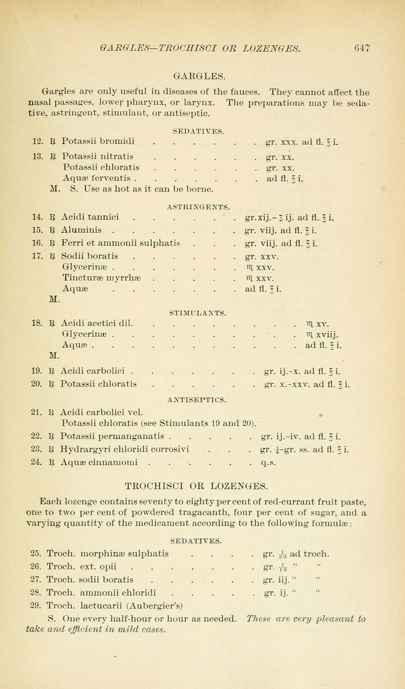 GARGLES. Gargles are only useful in diseases of the fauces. They cannot affect the nasal passages, lower pharynx, or larynx. The preparations may be seda- tive, astringent, stimulant, or antiseptic. SEDATIVES. 12. 5 Potassii bromidi 13. 1$ Potassii nitratis .... Potassii chloratis .... Aqua? ferventis M. S. Use as hot as it can be borne. ASTRINGENTS. 14. 5 Acidi tannici .... 15. 1J Aluminis 16. $ Ferri et ammonii sulphatis 17. 5 Sodii boratis .... Glycerine Tincturse myrrhae Aquas M. 18. 5 M. 19. 5 20. F, 21. B 22. 5 23. 3 24. 5 gr. xxx. ad fl. § i. gr. xx. ad fl. 5 i. gr.xij.-3ij. adfl. |i. gr. viij. ad fl. % i. gr. viij. ad fl. 3 i. gr. xxv. Til XXV. TTL XXV. ad fl. I i. STIMULANTS. Acidi aeetici dil v\ xv. Glycerins! • . Tq, xviij. Aqua? ad fl. § i. Acidi carbolici Potassii chloratis ANTISEPTICS. Acidi carbolici vel. Potassii chloratis (see Stimulants 19 and 20). Potassii permanganatis Hydrargyri chloridi corrosivi . - . Aqua? cinnamomi . . gr. ij.-x. ad fl. |i. err. x.-xxv. ad fl. 5 i. gr. ij.-iv. ad fl. § i. gr. i-gr. ss. ad fl. 3 i. q.s. TROCHISCI OR LOZENGES. Each lozenge contains seventy to eighty per cent of red-currant fruit paste, one to two per cent of powdered tragacanth, four per cent of sugar, and a varying quantity of the medicament according to the following formulae: SEDATIVES. 25. Troch. morphine sulphatis . . . . gr. 3^ ad troch. 26. Troch. ext. opii gr. ^  27. Troch. sodii boratis gr. iij.   28. Troch. ammonii chloridi gr. ij.  29. Troch. lactucarii (Aubergier's) S. One every half-hour or hour as needed. These are very pleasant to take and efficient in mild cases.