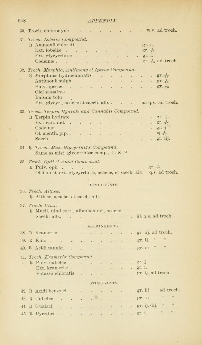 30. Troch. chlorodyne 31. Troch. Lobe I iir Compound B Aimnunii ehloridi . Ext. lobelia? . Ext. glycyrrhizae . Codeinse . ttj, v. ad troch. 33. gr. i. gr. tV gr. i. gr. ^ ad troch. Troch. Morphia. Antimony et Ipecac Compound. ll Morphinae hydrochloratis gr. ^ Antimonii sulph . • gr. to Pulv. ipecac Er- tu Olei sassafras Balsam tolu Ext. glycyr., acacia? et sacch. alb. . . . aa q.s. ad troch. Troch. Terpin Hydrate and Cannabis Compound. B Terpin hydrate Ext. can. ind. . Codeine 01. menth. pip. Sacch. gr. ij- gr. its gr. i gr- hj. 34. B Troch. Mist. Glycyrrhizce Compound. Same as mist, glycyrrhizae conip.. U. S. P. 35. Troch. Opii et Anisi Compound. B Pulv. opii gr- to Olei anisi, ext. glycyrrhi. a?, acacis, et sacch. alb. q.s. ad troch. DEMULCENTS. 36. Troch. Althece. B Althe«, acacia3, et sacch. alb. 37. Troch\ VImi. ll Mueil. ulmi cort., albumen ovi. acacia? Sacch. alb., aa q.s. ad troch. ASTRINGENTS. 38. B Krameri* gr. iij. ad troch. 39. B Kino gr. ij.  40. B Acidi tannici gr. iss. 41. Troch. Krameria Compound. E Pulv. cubebae gr. i Ext. krameri* gr. i. Potassii chloratis gr. ij. ad troch. STIMULANTS. 42. B Acidi benzoici gr. iij. ad troch. 43. B Cubebae gr. ss. 44. B Guaiaci gr. ij.-iij. ' 45. B Pyrethri gr. i.