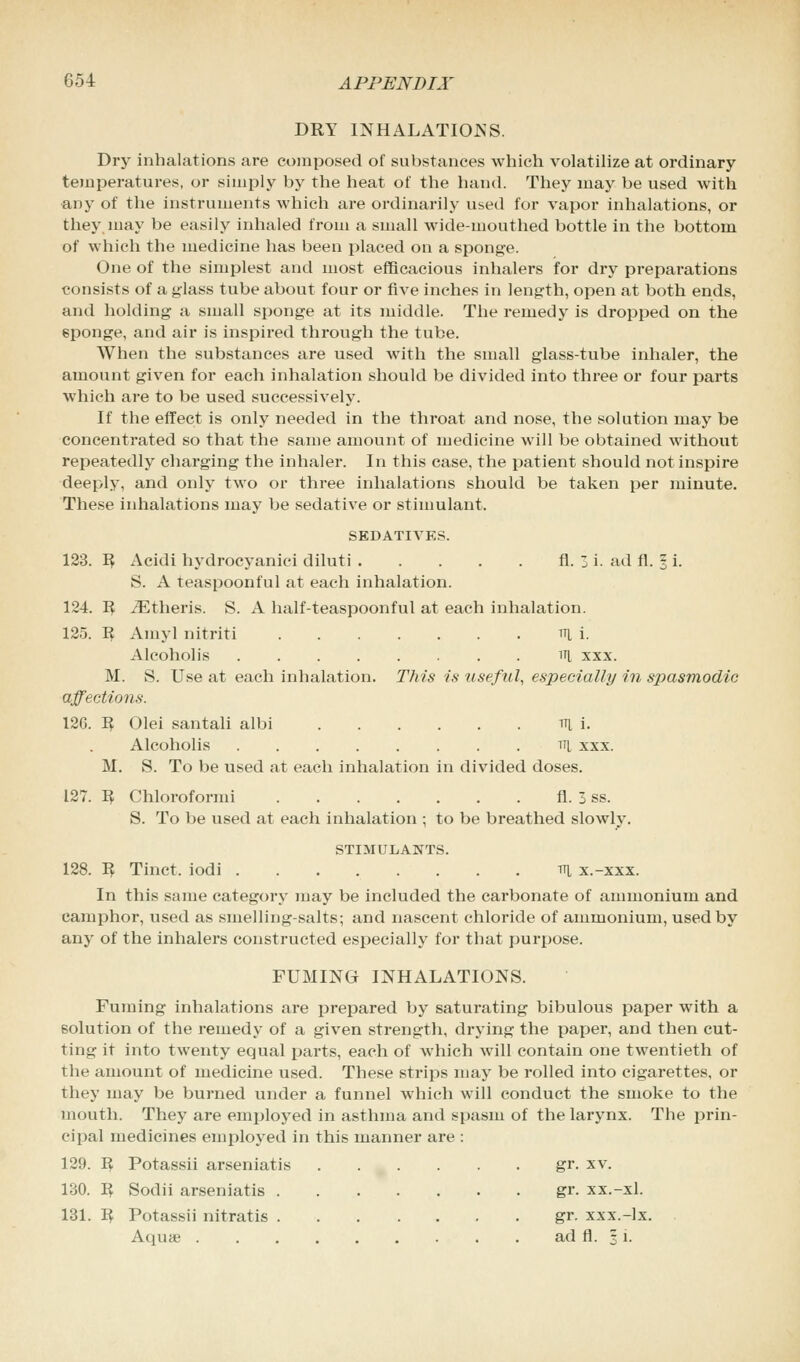 DRY INHALATIONS. Dry inhalations are composed of substances which volatilize at ordinary temperatures, or simply by the heat of the hand. They may be used with any of the instruments which are ordinarily used for vapor inhalations, or they.may be easily inhaled from a small wide-mouthed bottle in the bottom of which the medicine has been placed on a sponge. One of the simplest and most efficacious inhalers for dry preparations consists of a glass tube about four or five inches in length, open at both ends, and holding a small sponge at its middle. The remedy is dropped on the sponge, and air is inspired through the tube. When the substances are used with the small glass-tube inhaler, the amount given for each inhalation should be divided into three or four parts which are to be used successively. If the effect is only needed in the throat and nose, the solution may be concentrated so that the same amount of medicine will be obtained without repeatedly charging the inhaler. In this case, the patient should not inspire deeply, and only two or three inhalations should be taken per minute. These inhalations may be sedative or stimulant. SEDATIVES. 123. R Acidi hydrocyanici diluti fl. 3 i. ad fl. % i. S. A teaspoonful at each inhalation. 124. R iEtheris. S. A half-teaspoonful at each inhalation. 125. R Amyl nitriti H i. Alcoholis HI xxx. M. S. Use at each inhalation. This is useful, especially in spasmodic affections. 126. R Olei santali albi mi. Alcoholis tti xxx. M. S. To be used at each inhalation in divided doses. 127. R Chloroformi fl. 3 ss. S. To be used at each inhalation ; to be breathed slowly. STIMULANTS. 128. R Tinct. iodi m x.-xxx. In this same category may be included the carbonate of ammonium and camphor, used as smelling-salts; and nascent chloride of ammonium, used by any of the inhalers constructed especially for that purpose. FUMING INHALATIONS. Fuming inhalations are prepared by saturating bibulous paper with a solution of the remedy of a given strength, drying the paper, and then cut- ting it into twenty equal parts, each of which will contain one twentieth of the amount of medicine used. These strips may be rolled into cigarettes, or they may be burned under a funnel which will conduct the smoke to the mouth. They are employed in asthma and spasm of the larynx. The prin- cipal medicines employed in this manner are : 129. R Potassii arseniatis gr. xv. 130. R Sodii arseniatis gr. xx.-xl. 131. R Potassii nitratis gr. xxx.-lx. Aqua? ad fl. 3 i.