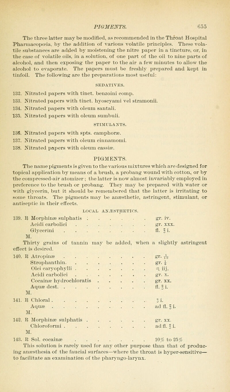 PIGMENTS. Coo The three latter may be modified, as recommended in the Throat Hospital Pharmacopoeia, by the addition of various volatile principles. These vola- tile substances are added by moistening the nitre paper in a tincture, or, in the case of volatile oils, in a solution, of one part of the oil to nine parts of alcohol, and then exposing the paper to the air a few minutes to allow the alcohol to evaporate. The papers must be freshly prepared and kept in tinfoil. The following are the preparations most useful: SEDATIVES. 132. Nitrated papers with tinct. benzoini comp. 133. Nitrated papers with tinct. hyoscyami vel stramonii. 134. Nitrated papers with oleum santali. 135. Nitrated papers with oleum sumbuli. STIMULANTS. 136. Nitrated papers with spts. camphors. 137. Nitrated papers with oleum cinnamomi. 138. Nitrated papers with oleum cassise. PIGMENTS. The name pigments is given to the various mixtures which are designed for topical application by means of a brush, a probang wound with cotton, or by the compressed-air atomizer; the latter is now almost invariably employed in preference to the brush or probang. They may be prepared with water or with glycerin, but it should be remembered that the latter is irritating to some throats. The pigments may be anaesthetic, astringent, stimulant, or antiseptic in their effects. LOCAL ANiESTHETICS. 139. R Morphinae sulphatis : gr. iv. Acidi carbolici gr. xxx. Glycerini fl. 1 i. M. Thirty grains of tannin may be added, when a slightly astringent effect is desired. 140. I? Atrophias gr. ^ Strophanthin gr. A Olei caryophylli . lTl iij. Acidi carbolici . ... . . . gr. x. Cocainae hydrochloratis gr. xx. Aquae dest fl. 3 i. M. 141. R Chloral . . . 3 i. Aquae ad fl. 1 i. M. 142. R Morphinae sulphatis . . . . . . gr. xx. Chloroformi ad fl. % i. M. 143. R Sol. cocainae 10% to 25$ This solution is rarely used for any other purpose than that of produc- ing anaesthesia of the faucial surfaces—where the throat is hyper-sensitive— to facilitate an examination of the pharyngo-larynx.