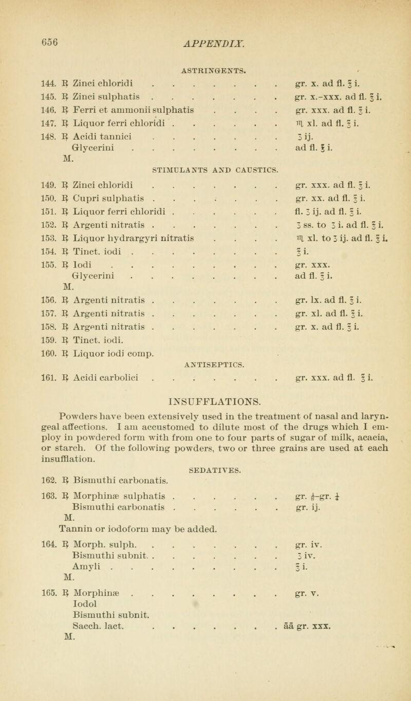 144. 145. 146. 147. 148. 149. 150. 151. 152. 153. 154. 155. 156. 157. 158. 159. 160. ASTRINGENTS. ~B, Zinci ehloridi R Zinci sulphatis I£ Ferri et auimonii sulphatis ~B, Liquor ferri ehloridi . R Aeidi tannici Glyeerini .... M. STIMULANTS AND CAUSTICS K Zinci ehloridi ~R, Cupri sulphatis . ~B, Liquor ferri ehloridi . ~B, Argenti nitratis . ~B, Liquor hydrargyri nitratis I? Tinct. iodi .... n lodi Glyeerini .... M. 1$ Argenti nitratis . R Argenti nitratis . R Argenti nitratis . 3 Tinct, iodi. R Liquor iodi couip. ANTISEPTICS. 161. 1$ Aeidi carboliei gr. x. ad fl. 1 i. gr. x.-xxx. ad fl. % i. gr. xxx. ad fl. § i. tti xl. ad fl. 3 i. 3ij. ad fl. I i. gr. xxx. ad fl. 3 i. gr. xx. ad fl. 3 i. fl. l ij. ad fl. 3 i. 3 ss. to 3 i. ad fl. § i. Tq. xl. to 3 ij. ad fl. § i. ?i. gr. xxx. ad fl. 3 i. gr. lx. ad fl. 3 i. gr. xl. ad fl. 3 i. gr. x. ad fl. 3 i. gr. xxx. ad fl. 1 i. INSUFFLATIONS. Powders have been extensively used in the treatment of nasal and laryn- geal affections. I am accustomed to dilute most of the drugs which I em- ploy in powdered form with from one to four parts of sugar of milk, acacia, or starch. Of the following powders, two or three grains are used at each insufflation. SEDATIVES. 162. 'B, Bismuthi carbonatis. 163. R Morphine sulphatis gr. £-gr. i Bismuthi carbonatis gr. ij. M. Tannin or iodoform may be added. 164. R Morph. sulph gr. iv. Bismuthi subnit 3 iv. Amyli 3 i. M. 165. R Morphine gr. v. Iodol Bismuthi subnit. Sacch. lact. aa gr. xxx. M.