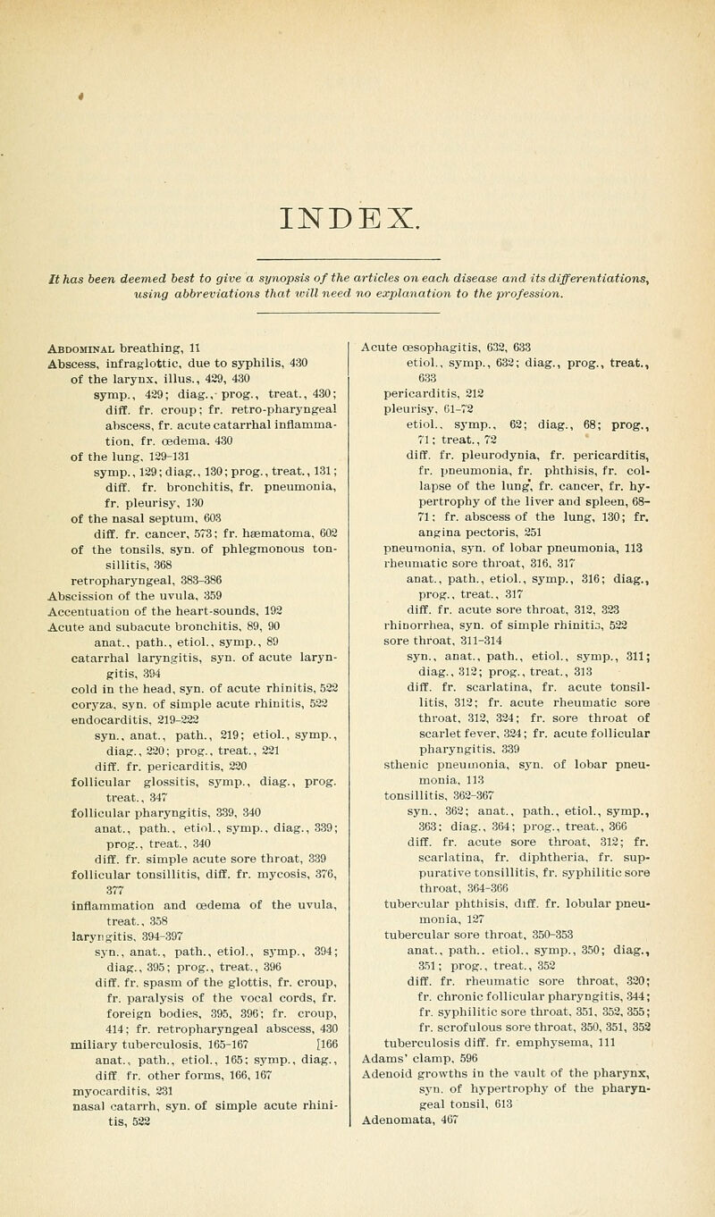 INDEX. It has been deemed best to give a synopsis of the articles on each disease and its differentiations, using abbreviations that ivill need no explanation to the profession. Abdominal breathing, 11 Abscess, infraglottic, due to syphilis, 430 of the larynx, illus., 429, 430 symp., 429; diag., ■ prog., treat., 430; diff. fr. croup; fr. retro-pharyngeal abscess, fr. acute catarrhal inflamma- tion, fr. oedema. 430 of the lung, 129-131 symp., 129; diag., 130; prog., treat., 131; diff. fr. bronchitis, fr. pneumonia, fr. pleurisy, 130 of the nasal septum, 603 diff. fr. cancer, 573; fr. hasmatoma, 602 of the tonsils, syn. of phlegmonous ton- sillitis, 368 retropharyngeal, 383-386 Abscission of the uvula, 359 Accentuation of the heart-sounds, 192 Acute and subacute bronchitis, 89, 90 anat., path., etiol., symp., 89 catarrhal laryngitis, syn. of acute laryn- gitis, 394 cold in the head, syn. of acute rhinitis, 522 coryza, syn. of simple acute rhinitis, 522 endocarditis, 219-222 syn.. anat., path., 219; etiol., symp., diag., 220; prog., treat., 221 diff. fr. pericarditis, 220 follicular glossitis, symp., diag., prog. treat., 347 follicular pharyngitis, 339, 340 anat., path., etiol., symp., diag., 339; prog., treat., 340 diff. fr. simple acute sore throat, 339 follicular tonsillitis, diff. fr. mycosis, 376, 377 inflammation and oedema of the uvula, treat., 358 laryngitis, 394-397 syn., anat., path., etiol., symp., 394; diag., 395; prog., treat., 396 diff. fr. spasm of the glottis, fr. croup, fr. paralysis of the vocal cords, fr. foreign bodies, 395, 396; fr. croup, 414; fr. retropharyngeal abscess, 430 miliai-y tuberculosis, 165-167 [166 anat., path., etiol., 165; symp., diag., diff. fr. other forms, 166, 167 myocarditis, 231 nasal catarrh, syn. of simple acute rhini- tis, 522 Acute oesophagitis, 632, 633 etiol., symp., 632; diag., prog., treat., 633 pericarditis, 212 pleurisy, 61-72 etiol., symp., 62; diag., 68; prog., 71; treat., 72 diff. fr. pleurodynia, fr. pericarditis, fr. pneumonia, fr. phthisis, fr. col- lapse of the lung, fr. cancer, fr. hy- pertrophy of the liver and spleen, 68- 71: fr. abscess of the lung, 130; fr. angina pectoris, 251 pneumonia, syn. of lobar pneumonia, 113 rheumatic sore throat, 316, 317 anat., path., etiol., symp., 316; diag., prog., treat., 317 diff. fr. acute sore throat, 312, 323 rhinorrhea, syn. of simple rhinitis, 522 sore throat, 311-314 syn., anat., path., etiol., symp., 311; diag., 312; prog., treat., 313 diff. fr. scarlatina, fr. acute tonsil- litis, 312; fr. acute rheumatic sore throat, 312, 324; fr. sore throat of scarlet fever, 324; fr. acute follicular pharyngitis. 339 sthenic pneumonia, syn. of lobar pneu- monia, 113 tonsillitis, 362-367 syn., 362; anat., path., etiol., symp., 363: diag., 364; prog., treat., 366 diff. fr. acute sore throat, 312; fr. scarlatina, fr. diphtheria, fr. sup- purative tonsillitis, fr. syphilitic sore throat, 364-366 tubercular phthisis, diff. fr. lobular pneu- monia, 127 tubercular sore throat, 350-353 anat., path., etiol., symp., 350; diag., 351; prog., treat., 352 diff. fr. rheumatic sore throat, 320; fr. chronic follicular pharyngitis, 344; fr. syphilitic sore throat, 351, 352, 355; fr. scrofulous sore throat, 350, 351, 352 tuberculosis diff. fr. emphysema, 111 Adams' clamp, 596 Adenoid growths in the vault of the pharynx, syn. of hypertrophy of the pharyn- geal tonsil, 613 Adenomata, 467