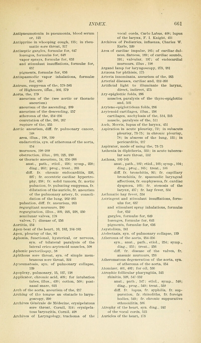 Antipneumotoxin in pneumonia, blood seram or, 123 Antipyrine in whooping cough, 155; in rheu- matic sore throat, 317 Antiseptic gargles, formulae for, 647 lozenges, formulae for, 648 vapor sprays, formulae for, 653 and stimulant insufflations, formulas for, 657 pigments, formula? for, 656 Antispasmodic vapor inhalations, formula? for, 650 Antrum, empyema of the, 579-583 of Highmore, ilfus., 302, 579 Aorta, the, 179 aneurism of the (see aortic or thoracic aneurism) aneurism of the ascending, 209 aneurism of the descending, 257 atheroma of the, 254-256 coarctation of the, 266, 267 rupture of the, 255 Aortic aneurism, diff. fr. pulmonary cancer, 148 area, illus., 198, 199 endarteritis, syn. of atheroma of the aorta, 254 murmurs, 198-200 obstruction, illus., 209, 225, 230 or thoracic aneurism, 14, 256-266 anat., path., etiol., 256; symp., 258; diag., 262; prog., treat., 265 diff. fr. chronic endocarditis, 226, 227; fr. eccentric cardiac hypertro- phy, 238; fr. solid tumors, fr. aortic pulsation, fr. pulsating empyema, fr. dilatation of the auricle, fr. aneurism of the pulmonary artery, fr. consoli- dation of the lung, 262-265 pulsation, diff. fr. aneurism, 263 regurgitant murmurs, 200 regurgitation, illus., 209, 225, 228, 230 semilunar valves, 178 valves, 7; disease of, 256 Aortitis, 254 Apex-beat of the heart, 10, 182, 184-185 Apex, pleurisy of the, 82 Aphonia, functional, hysterical, or nervous, syn. of bilateral paralysis of the lateral crico-arytenoid muscles, 508 Aphonic pectoriloquy, 58 Aphthous sore throat, syn. of simple mem- branous sore throat, 324 Apneumatosis, syn. of pulmonary collapse, 139 Apoplexy, pulmonary, 15, 137, 138 Applicator, chromic acid, 409; for intubation tubes, illus., 420; cotton, 568; post- nasal snare, 623 Arch of the aorta, aneurism of the, 257 Arching of the tongue an obstacle to laryn- goscopy, 290 Archives GSnerale de Medecine, erysipelatous sore throat, Cornil, 314: erysipela- tous laryngitis, Cornil, 428 Archives of Laryngology, trachoma of the vocal cords, Carlo Labus, 408; lupus of the larynx, F. I. Knight, 451 Archives of Pediatrics, influenza, Charles W. Earle, 520 Area of cardiac impulse, 185; of cardiac dul- ness, flatness, 189; of cardiac sounds, 191; valvular, 197: of endocardial murmurs, illus , 198 Argand lamp for laryngoscopy, 279, 281 Arizona for phthisis, 175 Arteria innominata, aneurism of the, 265 Arterial diseases, cardiac and, 212-268 Artificial light to illuminate the larynx, direct, indirect, 275 Ary-epiglottic folds, 296 muscles, paralysis of the thyro-epiglottic and, 505 Aryteno-epiglottidean folds, 296 Arytenoid cartilages, illus., 296 cartilages, anchylosis of the, 514, 515 muscle, paralysis of the, 511 Asch, Morris, lupus of the larynx, 451 Aspiration in acute pleurisy, 72; in subacute pleurisy, 73-75; in chronic pleurisy, 78; in abscess of the lung, 131; in pericarditis, 217 Aspirator, mode of using the, 73-75 Asthenia in diphtheria, 333; in acute tubercu- lar sore throat, 352 Asthma, 102-105 anat., path., 102; etiol., 103; symp., 104; diag., prog., 105; treat., 106 diff. fr. bronchitis, 92; fr. capillary bronchitis, fr. spasmodic laryngeal affections, fr. emphysema, fr. cardiac dyspnoea, 105; fr. stenosis of the larynx, 457; fr. hay fever, 554 Asthmatic hay fever, 554 Astringent and stimulant insufflations, form- ulae for, 657 and stimulant spray inhalations, formula? for, 652 gargles, formulas for, 649 lozenges, formulas for, 643 pigments, formulas for, 656 Asystolism, 241 Atelectasis, syn. of pulmonary collapse, 139 Atheroma of the aorta, 254-256 syn., anat., path., etiol., 254; symp., diag., 255; treat., 256 diff. fr. disease of the valves, fr. anaemic murmurs, 256 Atheromatous degeneration of the aorta, syn. of atheroma of the aorta, 254 Atomizer, 401, 402; for oil, 536 Atrophic follicular pharyngitis, 343 rhinitis, 528, 547-552 anat., path., 547; etiol., symp., 548; diag., prog., 549; treat., 550 diff. fr. lupus, fr. syphilis, fr. sup- puration, fr. rhinoliths, fr. foreign bodies, 549; fr. chronic suppurative ethmoiditis, 586 Atrophy of the heart, syn. diag., 242 of the vocal cords, 515 Auricles of the heart, 178