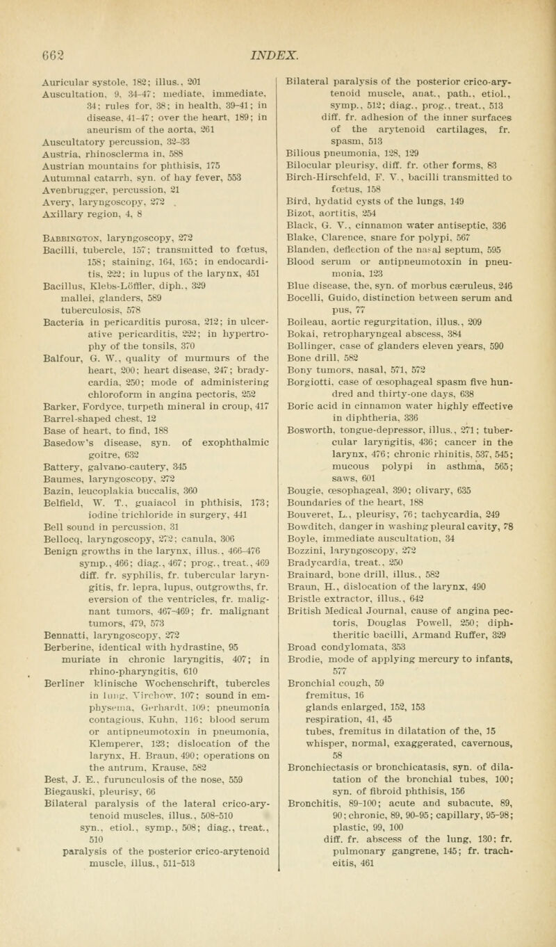 Auricular systole. 182; illus.. 201 Auscultation. 9. 34-47: mediate, immediate. 34: rules for. 38; in health, 39-41; in disease. 41-47; over the heart. 189; in aneurism of the aorta, 261 Auscultatory percussion. 32-33 Austria, rhinosclerma in, 588 Austrian mountains for phthisis. 175 Autumnal catarrh, syn. of hay fever, 553 Avenbrugger. percussion. 21 Avery, laryngoscopy, 272 Axillary region, 4, 8 Babbingtox. laryngoscopy, 272 Bacilli, tubercle, 157; transmitted to foetus, 158; staining, 164. 165; in endocardi- tis, 222: in lupus of the larynx, 451 Bacillus, Klebs-Loffler, diph., 329 mallei, glanders, 589 tuberculosis. 578 Bacteria in pericarditis purosa, 212; in ulcer- ative pericarditis, 222; in hypertro- phy of the tonsils, 370 Balfour, G. W.. quality of murmurs of the heart, 200; heart disease, 247; brady- cardia. 250; mode of administering chloroform in angina pectoris, 252 Barker, Fordyce, turpeth mineral in croup, 417 Barrel-shaped chest, 12 Base of heart, to find, 188 Basedow's disease, syn. of exophthalmic goitre, 632 Battery, galvano-cautery, 345 Baumes, laryngoscopy, 272 Bazin, leucoplakia buccalis, 360 BelfieW, W. T., guaiacol in phthisis. 173; iodine trichloride in surgery. 441 Bell sound in percussion. 31 Bellocq, laryngoscopy, 272; canula, 306 Benign growths in the larynx, illus., 466-476 synip.,466; diag.,467; prog., treat.. 4C9 diff. fr. syphilis, fr. tubercular laryn- gitis, fr. lepra, lupus, outgrowths, fr. eversion of the ventricles, fr. malig- nant tumors, 467-469; fr. malignant tumors, 479, 573 Bennatti, laryngoscopy, 272 Berberine, identical with hydrastine, 95 muriate in chronic laryngitis, 407; in rhino-pharyngitis, 610 Berliner klinische Wochenschrift, tubercles in 1 in i jr. Yin-how. 107; sound in em- physema. Gerhardt, 109; pneumonia contagious. Kuhn, 116; blood serum or antipneumotoxin in pneumonia, Klemperer, 123; dislocation of the larynx, H. Braun.490; operations on the antrum. Krause, 582 Best, J. E.. furunculosis of the nose, 559 Biegauski, pleurisy, 66 Bilateral paralysis of the lateral crico-ary- tenoid muscles, illus., 508-510 syn., etiol., symp., 508; diag., treat., 510 paralysis of the posterior crico-arytenoid muscle, illus., 511-513 Bilateral paralysis of the posterior crico-ary- tenoid muscle, anat., path., etiol., symp., 512; diag.. prog., treat., 513 diff. fr. adhesion of the inner surfaces of the arytenoid cartilages, fr. spasm, 513 Bilious pneumonia. 128, 129 Bilocular pleurisy, diff. fr. other forms. 83 Birch-Hirschfeld. F. V., bacilli transmitted to fcetus. 158 Bird, hydatid cysts of the lungs, 149 Bizot, aortitis, 254 Black, G. V., cinnamon water antiseptic. 336 Blake, Clarence, snare for polypi. 567 Blanden, deflection of the nasa) septum, 595 Blood serum or antipneumotoxin in pneu- monia. 123 Blue disease, the, syn. of morbus cseruleus. 246 Bocelli, Guido, distinction between serum and pus. 77 Boileau, aortic regurgitation, illus., 209 Bokai, retropharyngeal abscess, 384 Bollinger, case of glanders eleven years, 590 Bone drill, 582 Bony tumors, nasal, 571, 572 Borgiotti. case of oesophageal spasm five hun- dred and thirty-one days. 638 Boric acid in cinnamon water highly effective in diphtheria, 336 Bosworth, tongue-depressor, illus., 271; tuber- cular laryngitis, 436; cancer in the larynx, 476; chronic rhinitis. 537. 545; mucous polypi in asthma, 565; saws. 601 Bougie, oesophageal. 390; olivary, 635 Boundaries of the heart, 188 Bouveret, L.. pleurisy, 76; tachycardia, 249 Bowditch. danger in washing pleural cavity, 78 Boyle, immediate auscultation, 34 Bozzini, laryngoscopy, 272 Bradycardia, treat.. 250 Brainard, bone drill, illus., 582 Braun, H., dislocation of the larynx, 490 Bristle extractor, illus., 642 British Medical Journal, cause of angina pec- toris, Douglas Powell. 250; diph- theritic bacilli, Armand Ruffer, 329 Broad condylomata, 353 Brodie, mode of applying mercury to infants, 577 Bronchial cough, 59 fremitus, 16 glands enlarged, 152, 153 respiration, 41, 45 tubes, fremitus in dilatation of the, 15 whisper, normal, exaggerated, cavernous, 58 Bronchiectasis or bronchicatasis, syn. of dila- tation of the bronchial tubes, 100; syn. of fibroid phthisis, 156 Bronchitis. 89-100; acute and subacute. 89, 90; chronic, 89, 90-95; capillary, 95-98; plastic, 99, 100 diff. fr. abscess of the lung, 130: fr. pulmonary gangrene, 145; fr. trach- eitis, 461