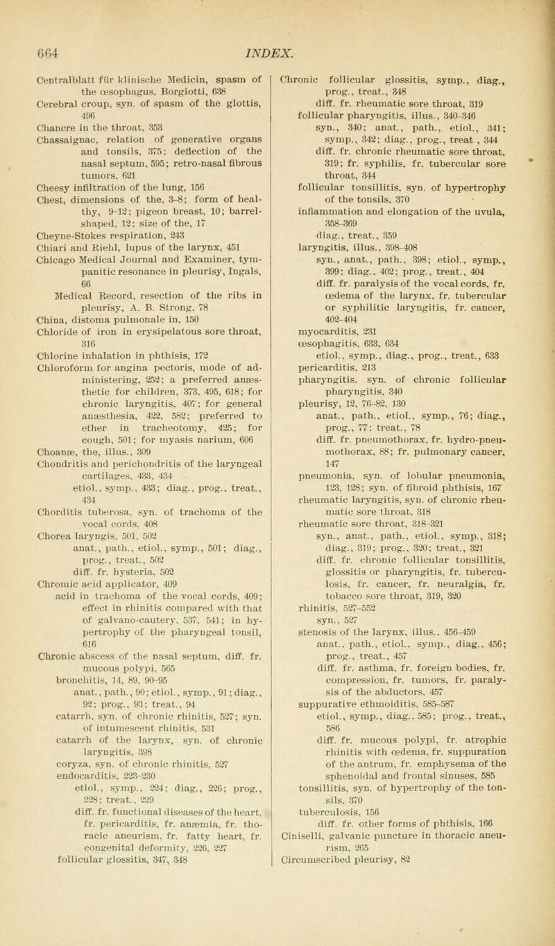 Centralblatt fiir klinische Medicin, spasm of the fjesophagus, Borgiotti, 638 Cerebral croup, syn. of spasm of the glottis, 406 Chancre iu the throat, 353 Chassaignac, relation of generative organs and tonsils, 375; deflection of the nasal septum, 595; retro-nasal fibrous tumors, 621 Cheesy infiltration of the lung, 156 Chest, dimensions of the, 3-8; form of heal- thy, 9-12; pigeon breast, 10; barrel- shaped, 12; size of the, 17 Cheyne-Stokes respiration, 243 Chiari and Rield, lupus of the larynx, 451 Chicago Medical Journal and Examiner, tym- panitic resonance in pleurisy, Ingals, 66 Medical Record, resection of the ribs in pleurisy, A. B. Strong, 78 China, distoma pulmonale in, 150 Chloride of iron in erysipelatous sore throat, 316 Chlorine inhalation in phthisis, 172 Chloroform for angina pectoris, mode of ad- ministering, 252; a preferred anaes- thetic for children, 373. 495, 618; for chronic laryngitis, 407; for general anaesthesia, 422, 582; preferred to ether in tracheotomy, 425; for cough, 501; for myasis narium, 606 Choanae. the, illus.. 309 Chondritis and perichpndritis of the laryngeal cartilages, 433. 434 etiol.. symp., 433; diag., prog., treat., 434 Chorditis tuberosa, syn. of trachoma of the vocal cords, 408 Chorea laryngis, 501, 502 anat., path., etiol., symp., 501; diag., prog., treat., 502 diff. fr. hysteria, 502 Chromic acid applicator, 409 acid in trachoma of the vocal cords, 409; effect in rhinitis compared with that of galvano-cautery. 537. 541; in hy- pertrophy of the pharyngeal tonsil, 616 Chronic abscess of the nasal septum, diff. fr. mucous polypi, 565 bronchitis, 14, 89, 90-95 anat., path., 90; etiol., symp., 91; diag., 92; prog., 93; treat., 94 catarrh, syn. of chronic rhinitis, 527; syn. of intumescent rhinitis, 531 catarrh of the larynx, syn. of chronic laryngitis, 398 coryza, syn. of chronic rhinitis, 527 endocarditis. 223-230 etiol., symp., 224; diag., 226; prog., 228; treat., 229 diff. fr. functional diseases of the heart, fr. pericarditis, fr. anaemia, fr. tho- racic aneurism, fr. fatty heart, fr. congenital deformity, 226. •_'.'; follicular glossitis, 347, 348 Chronic follicular glossitis, symp., diag., prog., treat., 348 diff. fr. rheumatic sore throat, 319 follicular pharyngitis, illus., 340-346 syn., 340; anat., path., etiol., 341; symp., 342; diag., prog., treat , 344 diff. fr. chronic rheumatic sore throat, 319; fr. syphilis, fr. tubercular sore throat, 344 follicular tonsillitis, syn. of hypertrophy of the tonsils, 370 inflammation and elongation of the uvula, 358-369 diag., treat., 359 laryngitis, illus., 398-408 syn., anat., path., 398; etiol., symp., 399: diag.. 402; prog., treat., 404 diff. fr. paralysis of the vocal cords, fr. cedema of the larynx, fr. tubercular or syphilitic laryngitis, fr. cancer, 402-404 myocarditis, 231 oesophagitis, 633, 634 etiol.. symp., diag., prog., treat., 633 pericarditis, 213 pharyngitis, syn. of chronic follicular pharyngitis. 340 pleurisy, 12, 76-82. 130 anat., path., etiol., symp., 76; diag., prog., 77; treat., 78 diff. fr. pneumothorax, fr. hydro-pneu- mothorax, 88; fr. pulmonary cancer, 147 pneumonia, syn. of lobular pneumonia, 123. 128; syn. of fibroid phthisis, 167 rheumatic laryngitis, syn. of chronic rheu- matic sore throat. 318 rheumatic sore throat, 318-321 syn., anat.. path., etiol., symp., 318; diag., 319; prog., 320; treat., 321 diff. fr. chronic follicular tonsillitis, glossitis or pharyngitis, fr. tubercu- losis, fr. cancer, fr. neuralgia, fr. tobacco sore throat, 319, 320 rhinitis. 527-552 syn.. 527 stenosis of the larynx, illus.. 456-459 anat.. path., etiol.. symp.. diag., 456; prog., treat., 457 diff. fr. asthma, fr. foreign bodies, fr. compression, fr. tumors, fr. paraly- sis of the abductors, 457 suppurative ethmoiditis. 585-587 etiol., symp., diag., 585; prog., treat., 586 diff. fr. mucous polypi, fr. atrophic rhiuitis with redema, fr. suppuration of the antrum, fr. emphysema of the sphenoidal and frontal sinuses, 585 tonsillitis, syn. of hypertrophy of the ton- sils. 370 tuberculosis, 156 diff. fr. other forms of phthisis, 166 Ciniselli, galvanic puncture in thoracic aneu- rism. 265 Circumscribed pleurisy, 82