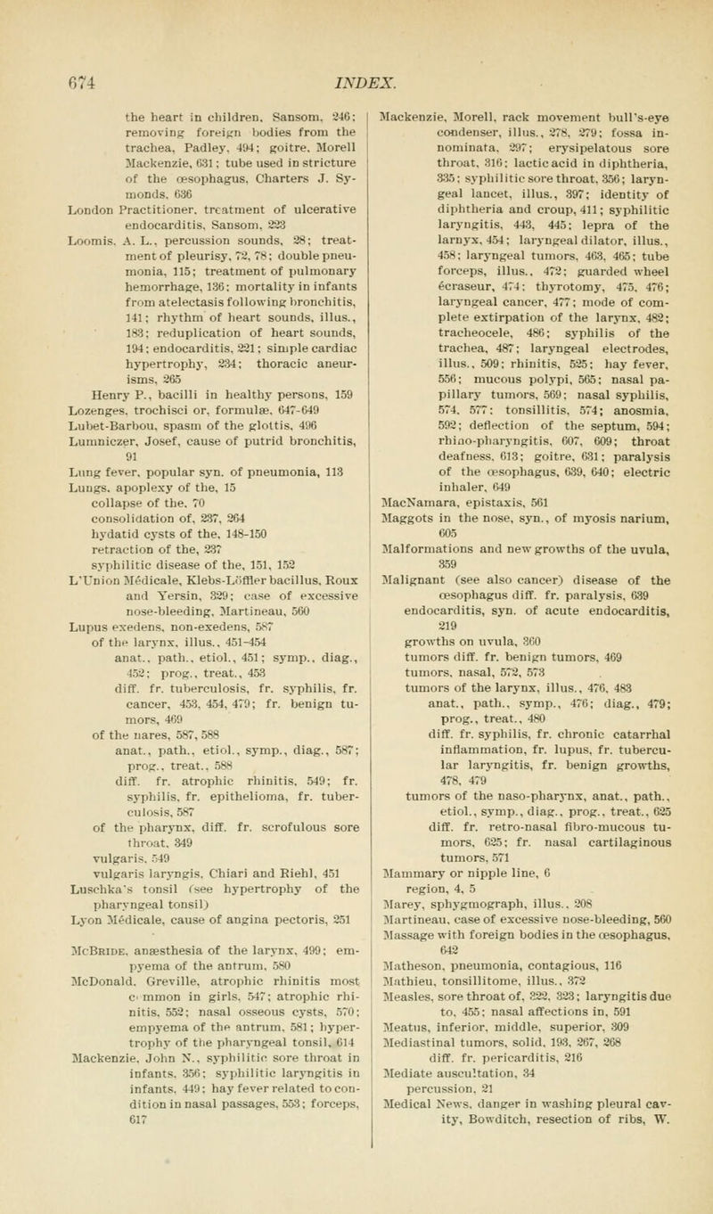 the heart in children. Sansom. 246: removing foreign bodies from the trachea, Padley. 494; goitre. Morell Mackenzie, 631; tube used in stricture of the oesophagus. Charters J. Sy- monds. 636 London Practitioner, treatment of ulcerative endocarditis. Sansom, 223 Loomis. A. L.. percussion sounds, 28; treat- ment of pleurisy, 72, 7S; double pneu- monia, 115; treatment of pulmonary hemorrhage, 136; mortality in infants from atelectasis following bronchitis, 141; rhythm of heart sounds, illus., 183; reduplication of heart sounds, 194 ; endocarditis. 221; simple cardiac hypertrophy, 234; thoracic aneur- isms, 265 Henry P., bacilli in healthy persons, 159 Lozenges, trochisci or. formula?. 647-649 Lubet-Barbou, spasm of the glottis, 496 Lumniczer, Josef, cause of putrid bronchitis, 91 Lung fever, popular syn. of pneumonia, 113 Lungs, apoplexy of the, 15 collapse of the. 70 consolidation of. 237, 264 hydatid cysts of the, 148-150 retraction of the, 237 syphilitic disease of the, 151, 152 L'Union Medicale, Klebs-Loffler bacillus. Roux and Yersin, 329; case of excessive nose-bleeding, Martineau, 560 Lupus exedens, non-exedens, 587 of the larynx, illus.. 451-454 anat.. path., etiol., 451; symp.. diag., 452; prog., treat., 453 diff. fr. tuberculosis, fr. syphilis, fr. cancer, 453. 454, 479; fr. benign tu- mors, 469 of the nares, 587, 588 anat., path., etiol., symp., diag., 587; prog., treat., 588 diff. fr. atrophic rhinitis, 549: fr. syphilis, fr. epithelioma, fr. tuber- culosis, 587 of the pharynx, diff. fr. scrofulous sore throat, 349 vulgaris. 549 vulgaris laryngis. Chiari and Riehl. 451 Luschka's tonsil fsee hypertrophy of the pharyngeal tonsil) Lyon Medicale, cause of angina pectoris, 251 McBride. anaesthesia of the larynx. 499; em- pyema of the antrum, 580 McDonald. Greville, atrophic rhinitis most C' mmon in girls. 547; atrophic rhi- nitis. 552; nasal osseous cysts, 570; empyema of the antrum. 581; hyper- trophy of the pharyngeal tonsil, 614 Mackenzie. John N., syphilitic sore throat in infants. 356: syphilitic laryngitis in infants. 44'.': hay fever related to con- dition in nasal passages, 553; forceps. 617 Mackenzie, Morell. rack movement bull's-eye condenser, illus.. 278. 279; fossa in- nominata. 297; erysipelatous sore throat, 316; lactic acid in diphtheria, 335: syphilitic sore throat, 356; laryn- geal lancet, illus., 397; identity of diphtheria and croup, 411; syphilitic laryngitis, 443, 445; lepra of the larnyx. 454; laryngeal dilator, illus., 458; laryngeal tumors, 463. 465; tube forceps, illus.. 472; guarded wheel ecraseur, 474: thyrotomy. 475, 476; laryngeal cancer, 477; mode of com- plete extirpation of the larynx, 482; tracheocele, 486; syphilis of the trachea, 487; laryngeal electrodes, illus., 509; rhinitis, 525; hay fever, 556; mucous polypi, 565; nasal pa- pillary tumors, 569: nasal syphilis, 574. 577: tonsillitis. 574; anosmia, 592; deflection of the septum, 594; rhino-pharyngitis, 607, 609; throat deafness. 613; goitre, 631; paralysis of the oesophagus, 639, 640; electric inhaler, 649 MacNamara, epistaxis, 561 Maggots in the nose, syn., of myosis narium, 605 Malformations and new growths of the uvula, 359 Malignant (see also cancer) disease of the oesophagus cliff, fr. paralysis, 639 endocarditis, syn. of acute endocarditis, 219 growths on uvula, 360 tumors diff. fr. benign tumors, 469 tumors, nasal, 572, 573 tumors of the larynx, illus., 476. 483 anat., path., symp., 476; diag., 479; prog., treat., 480 diff. fr. syphilis, fr. chronic catarrhal inflammation, fr. lupus, fr. tubercu- lar laryngitis, fr. benign growths, 478. 479 tumors of the naso-pharynx, anat., path., etiol., symp., diag., prog., treat., 625 diff. fr. retro-nasal fibro-mucous tu- mors, 625; fr. nasal cartilaginous tumors, 571 Mammary or nipple line, 6 region, 4, 5 Marey, sphygmograph, illus.. 208 Martineau. case of excessive nose-bleeding, 560 Massage with foreign bodies in the oesophagus, 642 Matheson, pneumonia, contagious, 116 Mathieu. tonsillitome, illus., 372 Measles, sore throat of. 322. 323; laryngitis due to. 455; nasal affections in, 591 Meatus, inferior, middle, superior, 309 Mediastinal tumors, solid, 193, 267, 268 diff. fr. pericarditis, 216 Mediate auscultation. 34 percussion. 21 Medical Xews. danger in washing pleural cav- ity, Bowditch, resection of ribs, W.