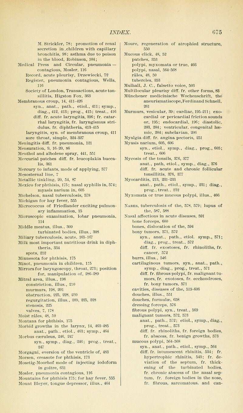 M. Strickler, 78; promotion of renal secretion in.children with capillary bronchitis, 98; asthma due to poison in the blood, Robinson, 104; Medical Press and Circular, pneumonia — contagious, Mosler, 116 Record, acute pleurisy, Drzewiecki, 72 Register, pneumonia contagious, Wells, 116 Society of London, Transactions, acute ton- sillitis, Higston Fox, 363 Membranous croup, 14, 411-426 syn., anat., path., etiol., 411; symp., diag., 412, 413; prog., 415; treat., 416 diff. fr. acute laryngitis, 396; fr. catar- rhal laryngitis, fr. laryngismus stri- dulus, fr. diphtheria, 413-415 laryngitis, syn. of membranous croup, 411 sore throat, simple, 324-327 Meningitis diff. fr. pneumonia, 121 Mensuration, 9, 16-20, 86 Menthol and alboleue spray, 441, 551 Mercurial patches diff. fr. leucoplakia bucca- lis, 361 Mercury to infants, mode of applying, 577 Mesosternal line, 7 Metallic tinkling, 20, 54, 87 Mexico for phthisis, 175; nasal syphilis in, 574; myasis narium in, 605 Michelson, nasal tuberculosis, 578 Michigan for hay fever, 555 Micrococcus of Friedlander exciting pulmon- ary inflammation, 15 Microscopic examination, lobar pneumonia, 114 Middle meatus, illus., 309 turbinated bodies, illus., 308 Miliary tuberculosis, acute, 165-167 Milk most important nutritious drink in diph- theria, 334 spots, 212 Minnesota for phthisis, 175 Minot, pneumonia in children, 115 Mirrors for laryngoscopy, throat, 273; position for, manipulation of, 286-289 Mitral area, illus., 198 constriction, illus., 210 murmurs, 198. 201 obstruction, 225, 228. 230 regurgitation, illus., 209, 225, 228 stenosis, 225 valves, 7, 178 Moist rales, 48. 50 Montana for phthisis, 175 Morbid growths in the larynx, 14, 463-485 anat., path., etiol., 463; symp., 464 Morbus caeruleus, 246, 247 syn., symp., diag., 246; prog., treat., 247 Morgagni, eversion of the ventricle of, 483 Morsen, creasote for phthisis, 173 Mosetig-Moorhof mode of injecting iodoform in goitre, 631 Mosler, pneumonia contagious, 116 Mountains for phthisis 175; for hay fever, 555 Mount Bleyer, tongue depressor, illus., 464 Moure, regeneration of atrophied structure, 550 Mucous click, 48, 52 patches, 353 polypi, myxomata or true, 466 polypi, nasal, 564-568 rales, 48, 50 tubercles, 353 Mulhall, J. C, falsetto voice, 503 Multilocular pleurisy diff. fr. other forms, 83 Miinchener medicinische Wochenschrift, the aneurismatiscope,Ferdinand Schnell, 261 Murmurs, vesicular, 39; cardiac, 195-211; exo- cardial or pericardial friction sounds or, 195; endocardial, 196; diastolic, 203, 204; ventricular, congenital has- mic, 204; subclavian, 206 Myalgia diff. fr. angina pectoris, 251 Myasis narium, 605, 606 syn., etiol., symp., diag., prog., 605; treat., 606 Mycosis of the tonsils, 376, 377 anat., path, etiol., symp., diag., 376 diff. fr. acute and chronic follicular tonsillitis, 376, 377 Myocarditis, 213, 231-233 anat., path., etiol., symp., 231; diag., prog., treat., 232 Myxomata or true mucous polypi, illus., 466 Nares, tuberculosis of the, 578, 579; lupus of the, 587, 588 Nasal affections in acute diseases, 591 bone forceps. 600 bones, dislocation of the, 594 bony tumors, 571, 572 syn., anat., path., etiol. symp., 571; diag., prog., treat., 572 diff. fr. exostoses, fr. rhinoliths, fr. cancer, 572 burrs, illus., 546 cartilaginous tumors, syn., anat., path., symp., diag., prog., treat., 571 diff. fr. fibrous polypi, fr. malignant tu- mors, fr. exotoses, fr. ecchondroses, fr. bony tumors, 571 cavities, diseases of the, 519-606 douches, illus., 551 douches, formulae, 658 dressing forceps, 576 fibrous polypi, syn., treat., 569 malignant tumors, 572, 573 anat., path., 572; etiol., symp., diag., prog., treat., 573 diff. fr. rhinoliths, fr. foreign bodies, fr. abscess, fr. benign growths, 573 mucous polypi, 564-568 syn., anat., path., etiol., symp., 564 diff. fr. intumescent rhinitis, 534; fr. hypertrophic rhinitis, 543; fr. de- viation of the septum, fr. thick- ening of the turbinated bodies, fr. chronic abscess of the nasal sep- tum, fr. foreign bodies in the nose, fr. fibrous, sarcomatous, and can-