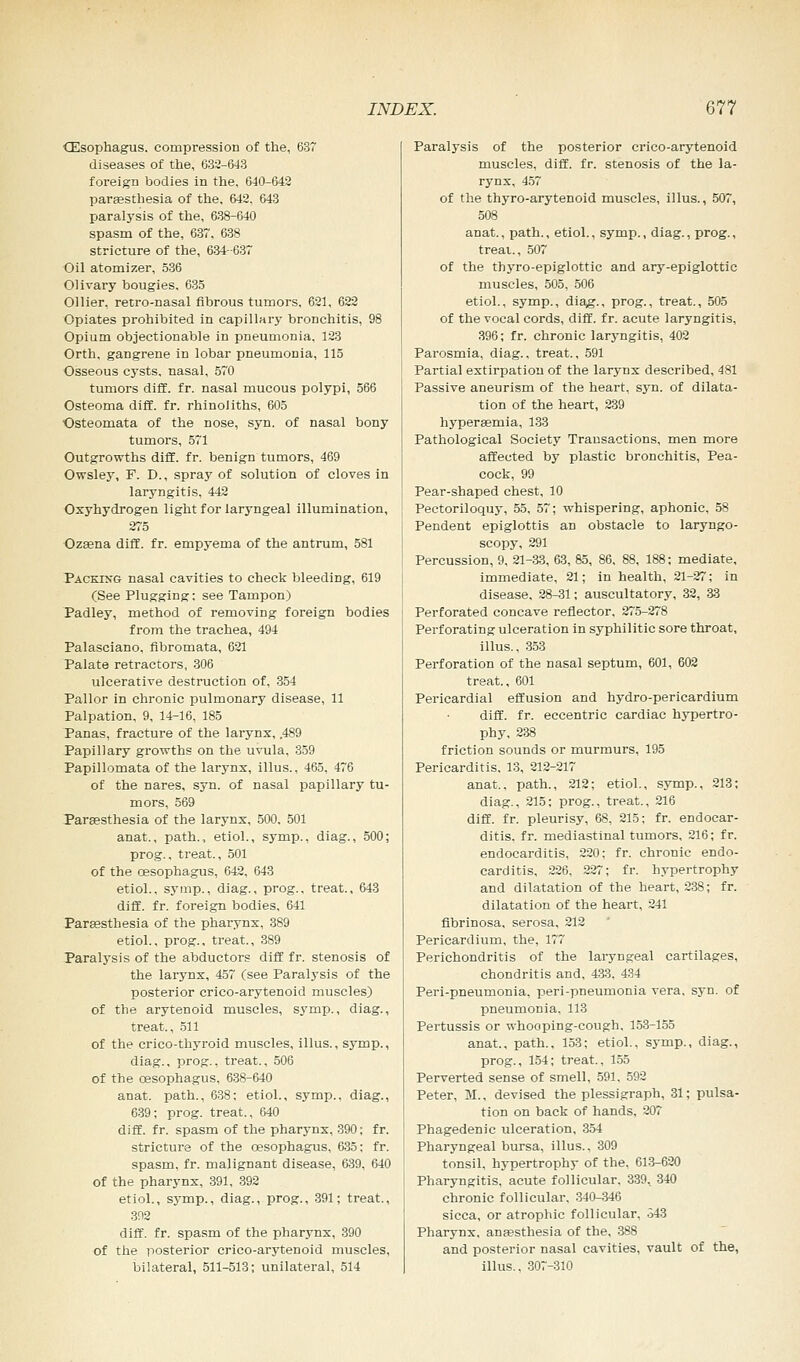 Oesophagus, compression of the, 637 diseases of the, 632-643 foreign bodies in the, 640-642 parsesthesia of the, 642. 643 paralysis of the, 638-640 spasm of the, 637, 638 stricture of the, 634-637 Oil atomizer, 536 Olivary bougies, 635 Oilier, retro-nasal fibrous tumors, 621, 622 Opiates prohibited in capillary bronchitis, 98 Opium objectionable in pneumonia. 123 Orth, gangrene in lobar pneumonia, 115 Osseous cysts, nasal, 570 tumors diff. fr. nasal mucous polypi, 566 Osteoma diff. fr. rhinoliths, 605 Osteomata of the nose, syn. of nasal bony tumors, 571 Outgrowths diff. fr. benign tumors, 469 Owsley, F. D., spray of solution of cloves in laryngitis, 442 Oxyhydrogen light for laryngeal illumination, 275 Ozsena diff. fr. empyema of the antrum, 581 Packing nasal cavities to check bleediDg, 619 (See Plugging: see Tampon) Padley, method of removing foreign bodies from the trachea, 494 Palasciano, fibromata, 621 Palate retractors, 306 ulcerative destruction of, 354 Pallor in chronic pulmonary disease, 11 Palpation, 9, 14-16, 185 Panas, fracture of the larynx, .489 Papillary growths on the uvula, 359 Papillomata of the larynx, illus.. 465, 476 of the nares, syn. of nasal papillary tu- mors, 569 Parsesthesia of the larynx, 500. 501 anat., path., etiol., symp., diag., 500; prog., treat., 501 of the oesophagus, 642, 643 etiol., symp., diag., prog., treat., 643 diff. fr. foreign bodies, 641 Parsesthesia of the pharynx, 389 etiol., prog., treat., 389 Paralysis of the abductors diff fr. stenosis of the larynx, 457 (see Paralysis of the posterior crico-arytenoid muscles) of the arytenoid muscles, symp., diag., treat., 511 of the crico-thyroid muscles, illus., symp., diag., prog., treat., 506 of the oesophagus, 638-640 anat. path., 638; etiol., symp., diag., 639; prog, treat., 640 diff. fr. spasm of the pharynx, 390; fr. stricture of the oesophagus, 635: fr. spasm, fr. malignant disease, 639, 640 of the pharynx, 391, 392 etiol., symp., diag., prog., 391; treat., 392 diff. fr. spasm of the pharynx, 390 of the posterior crico-arytenoid muscles, bilateral, 511-513; unilateral, 514 Paralysis of the posterior crico-arytenoid muscles, diff. fr. stenosis of the la- rynx, 457 of the thyro-arytenoid muscles, illus., 507, 508 anat., path., etiol., symp., diag., prog., treat.., 507 of the tbyro-epiglottic and ary-epiglottic muscles, 505, 506 etiol., symp., diag., prog., treat., 505 of the vocal cords, diff. fr. acute laryngitis, 396; fr. chronic laryngitis, 402 Parosmia, diag., treat., 591 Partial extirpation of the larynx described, 481 Passive aneurism of the heart, syn. of dilata- tion of the heart, 239 hypersemia, 133 Pathological Society Transactions, men more affected by plastic bronchitis, Pea- cock, 99 Pear-shaped chest, 10 Pectoriloquy, 55, 57; whispering, aphonic, 58 Pendent epiglottis an obstacle to laryngo- scopy, 291 Percussion, 9, 21-33, 63, 85, 86, 88, 188; mediate, immediate, 21; in health, 21-27; in disease, 28-31; auscultatory, 32, 33 Perforated concave reflector, 275-278 Perforating ulceration in syphilitic sore throat, illus., 353 Perforation of the nasal septum, 601, 602 treat., 601 Pericardial effusion and hydro-pericardium diff. fr. eccentric cardiac hypertro- phy, 238 friction sounds or murmurs, 195 Pericarditis, 13, 212-217 anat., path., 212; etiol., symp., 213; diag., 215; prog., treat., 216 diff. fr. pleurisy, 68, 215; fr. endocar- ditis, fr. mediastinal tumors, 216; fr. endocarditis, 220; fr. chronic endo- carditis, 226, 227; fr. hypertrophy and dilatation of the heart, 238; fr. dilatation of the heart, 241 fibrinosa, serosa, 212 Pericardium, the, 177 Perichondritis of the laryngeal cartilages, chondritis and, 433, 434 Peri-pneumonia, peri-pneumonia vera, syn. of pneumonia. 113 Pertussis or whooping-cough, 153-155 anat., path., 153; etiol., symp., diag., prog., 154; treat., 155 Perverted sense of smell, 591, 592 Peter, 31., devised the plessigraph, 31; pulsa- tion on back of hands, 207 Phagedenic ulceration, 354 Pharyngeal bursa, illus., 309 tonsil, hypertrophy of the, 613-620 Pharyngitis, acute follicular. 339, 340 chronic follicular. 340-346 sicca, or atrophic follicular, 343 Pharynx, anaesthesia of the, 388 and posterior nasal cavities, vault of the, illus., 307-310