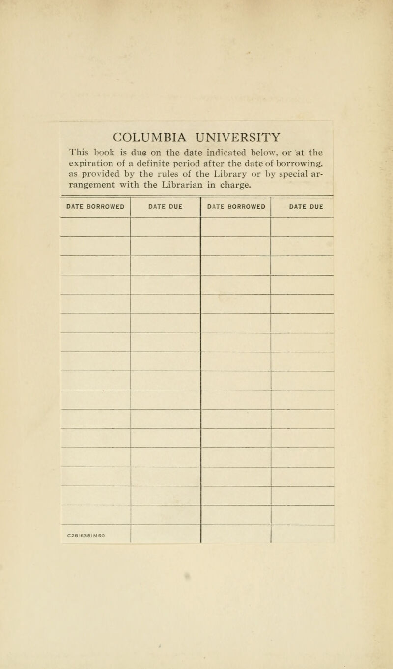 COLUMBIA UNIVERSITY This book is due on the date indicated below, or at the expiration of a definite period after the date of borrowing, as provided by the rules of the Library or by special ar- rangement with the Librarian in charge. DATE BORROWED DATE DUE DATE BORROWED DATE DUE C28 C381M50