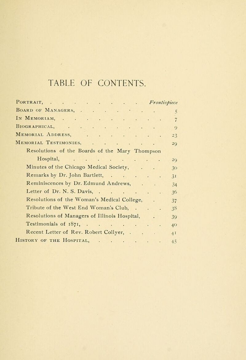 TABLE OF CONTENTS. Portrait, Frontispiece Board of Managers, ....... 15 In Memortam, ......... 7 Biographical, cj Memorial Address, 23 Memorial Testimonies, 29 Resolutions of the Boards of the Mary Thompson Hospital, ........ 29 Minutes of the Chicago Medical Society, . . 30 Remarks bj Dr. John Bartlett, 31 Reminiscences bj Dr. Edmund Andrews, . . 34 Letter of Dr. N. S. Davis, 36 Resolutions of the Woman's Medical College, . 37 Tribute of the West End Womanls Club, ... 38 Resolutions of Managers of Illinois Hospital, . 39 Testimonials of 1871, 40 Recent Letter of Rev. Robert CoUyer, ... 41 History of the Hospital, 45