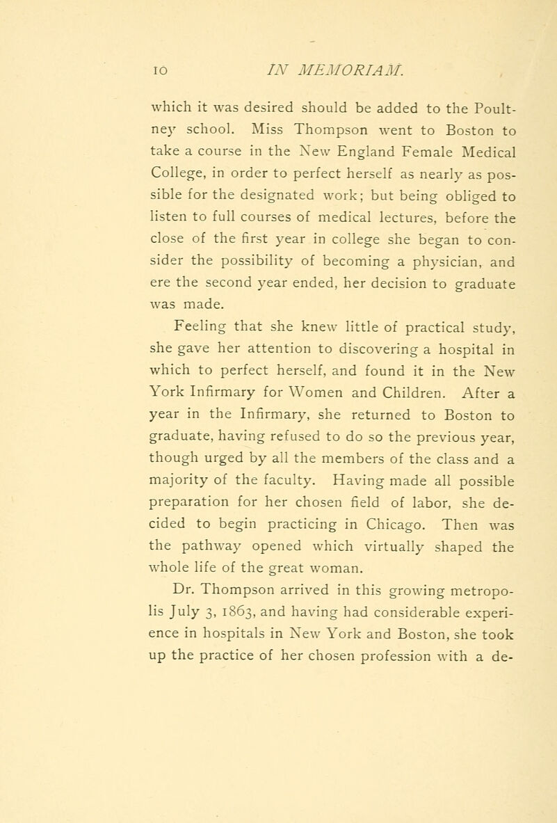 which it was desired should be added to the Poult- ney school. Miss Thompson went to Boston to take a course in the Xew England Female Medical College, in order to perfect herself as nearly as pos- sible for the designated work; but being obliged to listen to full courses of medical lectures, before the close of the first year in college she began to con- sider the possibility of becoming a physician, and ere the second year ended, her decision to graduate was made. Feeling that she knew little of practical study, she gave her attention to discovering a hospital in which to perfect herself, and found it in the New York Infirmary for Women and Children. After a year in the Infirmary, she returned to Boston to graduate, having refused to do so the previous year, though urged by all the members of the class and a majority of the faculty. Having made all possible preparation for her chosen field of labor, she de- cided to begin practicing in Chicago. Then w^as the pathway opened which virtually shaped the whole life of the great woman. Dr. Thompson arrived in this growing metropo- lis July 3, 1863, and having had considerable experi- ence in hospitals in New York and Boston, she took up the practice of her chosen profession with a de-