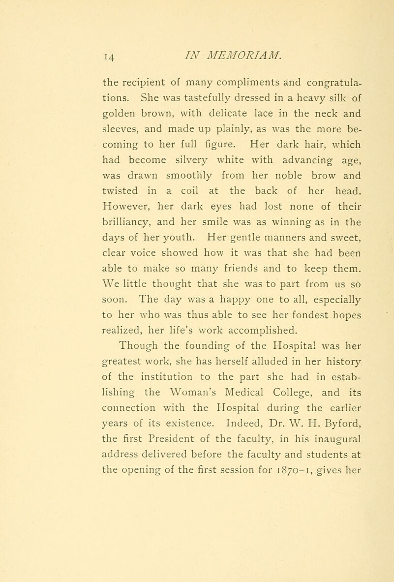 the recipient of many compliments and congratula- tions. She was tastefully dressed in a heavy silk of golden brown, with delicate lace in the neck and sleeves, and made up plainly, as was the more be- coming to her full figure. Her dark hair, Avhich had become silvery white wM'th advancing age, was drawn smoothly from her noble brow and twisted in a coil at the back of her head. However, her dark eyes had lost none of their brilliancy, and her smile was as winning as in the days of her youth. Her gentle manners and sweet, clear voice showed how it was that she had been able to make so many friends and to keep them. We little thought that she w^as to part from us so soon. The day was a happy one to all, especially to her who was thus able to see her fondest hopes realized, her life's w^ork accomplished. Though the founding of the Hospital was her greatest work, she has herself alluded in her history of the institution to the part she had in estab- lishing the Woman's Medical College, and its connection with the Hospital during the earlier years of its existence. Indeed, Dr. W. H. Byford, the first President of the faculty, in his inaugural address delivered before the faculty and students at the opening of the first session for 1870-1, gives her