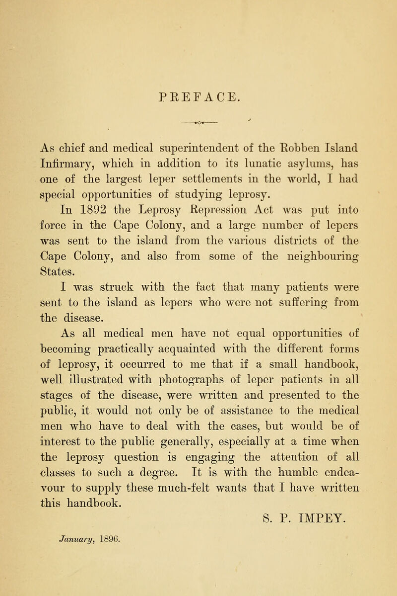 PEEFACE. As chief and medical superintendent of the Eobben Island Infirmary, which in addition to its lunatic asylums, has one of the largest leper settlements in the world, I had special opportunities of studying leprosy. In 1892 the Leprosy Eepression Act was put into force in the Cape Colony, and a large number of lepers was sent to the island from the various districts of the Cape Colony, and also from some of the neighbouring States. I was struck with the fact that many patients were sent to the island as lepers who were not suffering from the disease. As all medical men have not equal opportunities of becoming practically acquainted with the different forms of leprosy, it occurred to me that if a small handbook, well illustrated with photographs of leper patients in all stages of the disease, were written and presented to the public, it would not only be of assistance to the medical men who have to deal with the cases, but would be of interest to the public generally, especially at a time when the leprosy question is engaging the attention of all classes to such a degree. It is with the humble endea- vour to supply these much-felt wants that I have written this handbook. S. P. IMPEY. January, 1896.