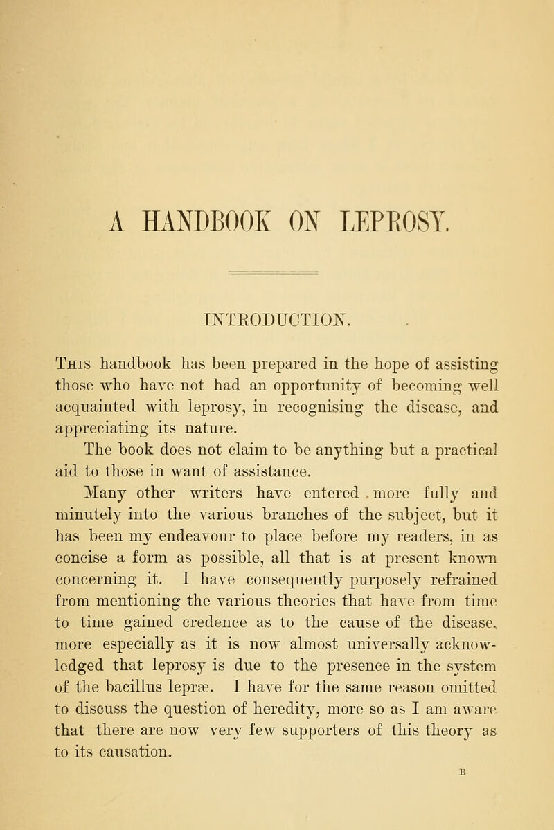 A HANDBOOK ON LEPEOST. INTEODUCTIOIN'. This handbook has been prepared in the hope of assisting those who have not had an opportunity of becoming well acquainted with leprosy, in recognising the disease, and apj)reciating its nature. The book does not claim to be anything but a practical aid to those in want of assistance. Many other writers have entered more fully and minutely into the various branches of the subject, but it has been my endeavour to place before my readers, in as concise a form as j)ossible, all that is at present known concerning it. I have consequently purposely refrained from mentioning the various theories that have from time to time gained credence as to the cause of the disease, more especially as it is now almost universally acknow- ledged that leprosy is due to the presence in the system of the bacillus lepra?. I have for the same reason omitted to discuss the question of heredity, more so as I am aware that there are now very few supporters of this theory as to its causation.