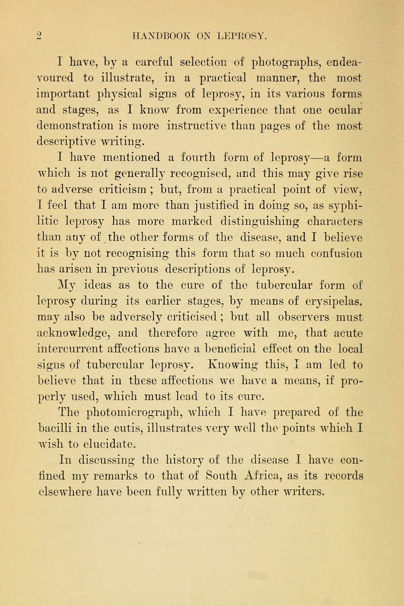 I have, by a careful selection of photographs, endea- voured to illustrate, in a practical manner, the most important physical signs of leprosy, in its various forms and stages, as I know from experience that one ocular demonstration is more instructive than pages of the most descriptive writing. I have mentioned a fourth form of leprosy—a form which is not generally recognised, and this may give rise to adverse criticism ; but, from a j^ractical point of view, I feel that I am more than justified in doing so, as sy]3bi- litic leprosy has more marked distinguishing characters than aay of the other forms of the disease, and I believe it is by not recognising this form that so much confusion has arisen in previous descriptions of leprosy. My ideas as to the cure of the tubercular form of leprosy during its earlier stages, by means of erj^sipelas, may also be adversely criticised; but all observers must acknowledge, and therefore agree with me, that acute intercurrent affections have a beneficial effect on the local signs of tubercular leprosy. Knowing this, I am led to believe that in these affections we have a means, if pro- perly used, which must lead to its cure. The photomicrograph, which I have jDrepared of the bacilli in the cutis, illustrates very well the points which I wish to elucidate. In discussing the history of the disease I have con- fined my remarks to that of South Africa, as its records elsewhere have been fully written by other writers.