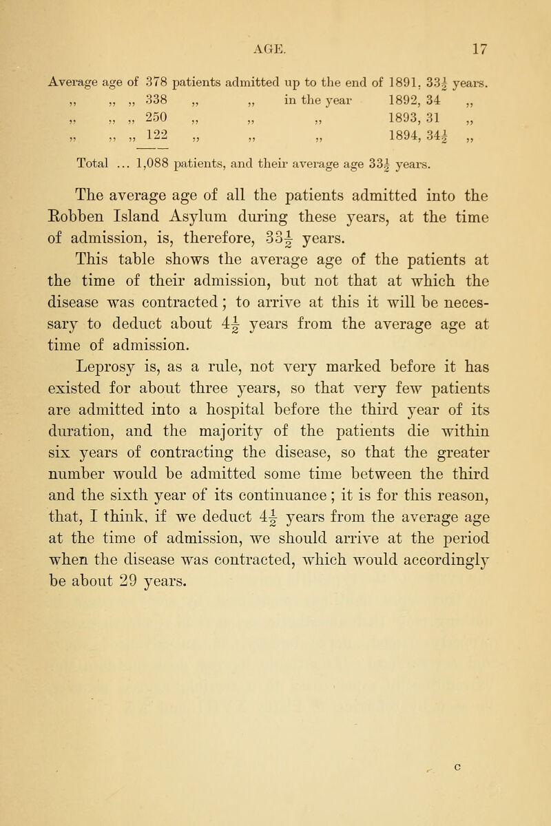 Average age of 378 patients admitted up to the end of 1891, 33| years. ,, „ „ 338 ,, „ in the year 1892, 34 ,, ,, „ „ 250 „ ,, ,, 1893, 31 ,, 122 1894 34i Total ... 1,088 patients, and their average age 33^ years. The average age of all the patients admitted into the Eobben Island Asylum during these years, at the time of admission, is, therefore, 33|^ years. This table shows the average age of the patients at the time of their admission, but not that at which the disease was contracted; to arrive at this it will be neces- sary to deduct about 4|- years from the average age at time of admission. Leprosy is, as a rule, not very marked before it has existed for about three years, so that very few patients are admitted into a hospital before the third year of its duration, and the majority of the patients die within six years of contracting the disease, so that the greater number would be admitted some time between the third and the sixth year of its continuance; it is for this reason, that, I think, if we deduct 4.^ years from the average age at the time of admission, we should arrive at the period when the disease was contracted, which would accordingly be about 29 years.