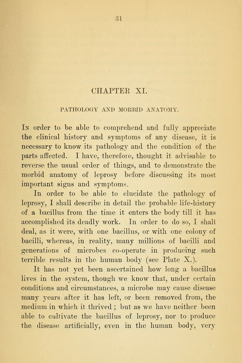 CHAPTEE XI. PATHOLOGY AND MORBID ANATOMY. In order to be able to comprehend and fully appreciate the clinical history and symptoms of any disease, it is necessary to know its pathology and the condition of the parts affected. I have, therefore, thought it advisable to reverse the usual order of things, and to demonstrate the morbid anatomy of leprosy before discussing its most important signs and symptoms. In order to be able to elucidate the patholog} of leprosy, I shall describe in detail the probable life-history of a bacillus from the time it enters the body till it has accomplished its deadly work. In order to do so, I shall deal, as it were, with one bacillus, or with one colony of bacilli, whereas, in reality, many millions of bacilli and generations of microbes co-operate in producing such terrible results in the human body (see Plate X.). It has not yet been ascertained how long a bacillus lives in the system, though we know that, under certain conditions and circumstances, a microbe may cause disease many j^ears after it has left, or been removed from, the medium in which it thrived ; but as we have neither been able to cultivate the bacillus of leprosy, nor to produce the disease artificially, even in the human body, ver}-