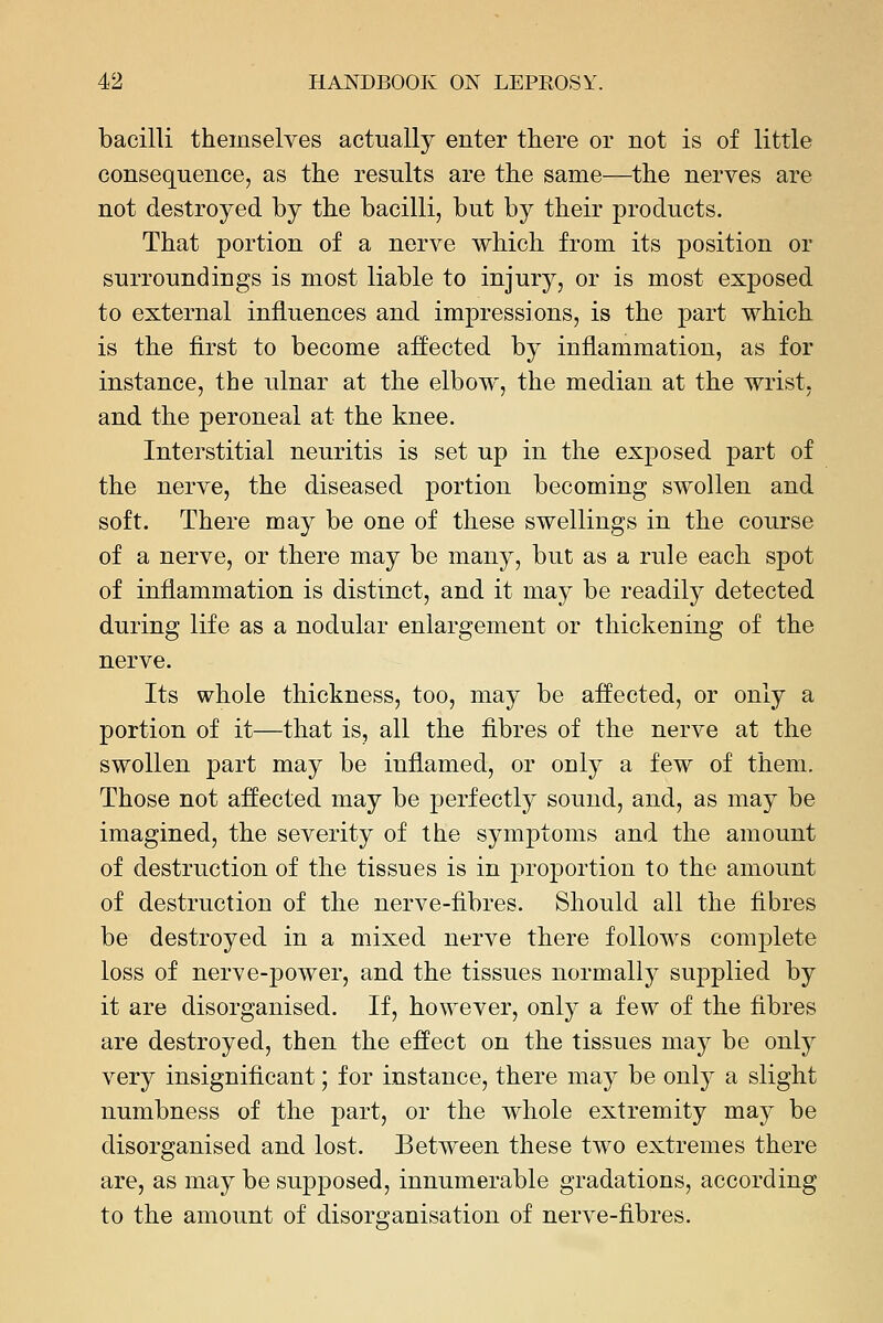 bacilli themselves actually enter there or not is of little consequence, as the results are the same—the nerves are not destroyed by the bacilli, but by their products. That portion of a nerve which from its position or surroundings is most liable to injury, or is most exposed to external influences and impressions, is the part which is the first to become affected by inflammation, as for instance, the ulnar at the elbow, the median at the wrist, and the peroneal at the knee. Interstitial neuritis is set up in the exposed part of the nerve, the diseased portion becoming swollen and soft. There may be one of these swellings in the course of a nerve, or there may be many, but as a rule each spot of inflammation is distinct, and it may be readily detected during life as a nodular enlargement or thickening of the nerve. Its whole thickness, too, may be affected, or only a portion of it—that is, all the fibres of the nerve at the swollen part may be inflamed, or only a few of them. Those not affected may be perfectly sound, and, as may be imagined, the severity of the symptoms and the amount of destruction of the tissues is in proportion to the amount of destruction of the nerve-fibres. Should all the fibres be destroyed in a mixed nerve there follows complete loss of nerve-power, and the tissues normallj^ suj)plied by it are disorganised. If, however, only a few of the fibres are destroyed, then the effect on the tissues may be only very insignificant; for instance, there may be onl}' a slight numbness of the part, or the whole extremity may be disorganised and lost. Between these two extremes there are, as may be supposed, innumerable gradations, according to the amount of disorganisation of nerve-fibres.