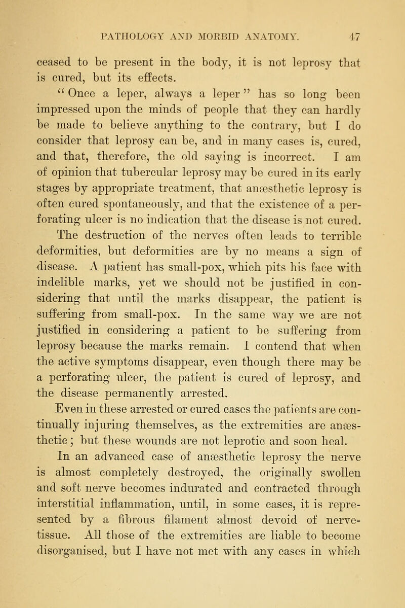 ceased to be present in the body, it is not leprosy that is cured, but its effects. '' Once a leper, always a leper has so long been impressed upon the minds of people that they can hardly be made to believe anything to the contrary, but I do consider that leprosy can be, and in many cases is, cured, and that, therefore, the old saying is incorrect. I am of opinion that tubercular leprosy may be cured in its early stages by appropriate treatment, that aneesthetic leprosy is often cured spontaneously, and that the existence of a per- forating ulcer is no indication that the disease is not cured. The destruction of the nerves often leads to terrible deformities, but deformities are by no means a sign of disease. A patient has small-pox, which pits his face with indelible marks, yet we should not be justified in con- sidering that until the marks disappear, the patient is suffering from small-pox. In the same way we are not justified in considering a patient to be suffering from leprosy because the marks remain. I contend that when the active symptoms disappear, even though there may be a perforating ulcer, the patient is cured of leprosy, and the disease permanently arrested. Even in these arrested or cured cases the patients are con- tinually injuring themselves, as the extremities are anaes- thetic ; but these wounds are not leprotic and soon heal. In an advanced case of anaesthetic lejDrosy the nerve is almost completely destroyed, the originally swollen and soft nerve becomes indurated and contracted through interstitial inflammation, until, in some cases, it is repre- sented by a fibrous filament almost devoid of nerve- tissue. All those of the extremities are liable to become disorganised, but I have not met with any cases in which