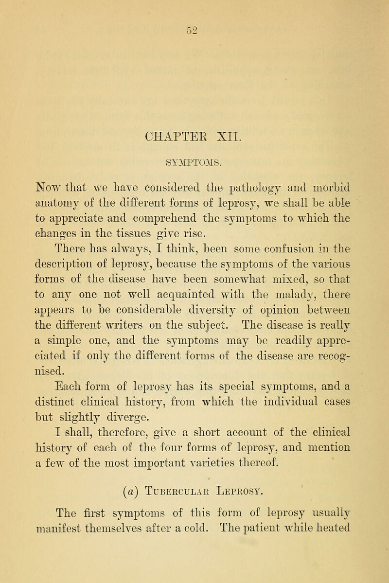 K9 CHAPTEE XII. SYMPTOMS. Now that we haA^e considered the pathology and morbid anatomy of the different forms of leprosy, we shall be able to appreciate and comprehend the symptoms to which the changes in the tissues give rise. There has always, I think, been some confusion in the description of leprosy, because the symptoms of the various forms of the disease have been somewhat mixed, so that to any one not well acquainted with the malady, there appears to be considerable diversity of opinion between the different writers on the subject. The disease is really a simple one, and the symptoms may be readily appre- ciated if only the different forms of the disease are recog- nised. Each form of le^^rosy has its special symptoms, and a distinct clinical history, from which the individual cases but slightly diverge. I shall, therefore, give a short account of the clinical history of each of the four forms of leprosy, and mention a few of the most important varieties thereof. (a) Tubercular Leprosy. The first symptoms of this form of leprosy usually manifest themselves after a cold. The patient while heated