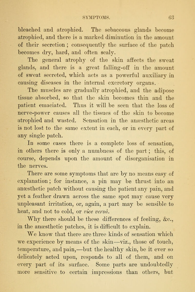 bleached and atrophied. The sebaceous glands become atrophied, and there is a marked diminution in the amount of their secretion ; consequently the surface of the patch becomes dry, hard, and often scaly. The general atrophy of the skin affects the sweat glands, and there is a great falling-oif in the amount of sweat secreted, which acts as a powerful auxiliary in causing diseases in the internal excretory organs. The muscles are gradually atrophied, and the adipose tissue absorbed, so that the skin becomes thin and the patient emaciated. Thus it will be seen that the loss of nerve-power causes all the tissues of the skin to become atrophied and wasted. Sensation in the anaesthetic areas is not lost to the same extent in each, or in every part of any single patch. In some cases there is a complete loss of sensation, in others there is only a numbness of the part; this, of course, depends upon the amount of disorganisation in the nerves. There are some symptoms that are by no means easy of explanation; for instance, a pin may be thrust into an anesthetic patch without causing the patient any pain, and yet a feather drawn across the same spot may cause very unpleasant irritation, or, again, a part may be sensible to heat, and not to cold, or vice versa. Why there should be these differences of feeling, &c., in the anaesthetic patches, it is difficult to explain. We know that there are three kinds of sensation which we experience by means of the skin—viz., those of touch, temperature, and pain,—but the healthy skin, be it ever so delicately acted upon, responds to all of them, and on every part of its surface. Some parts are undoubtedly more sensitive to certain impressions than others, but