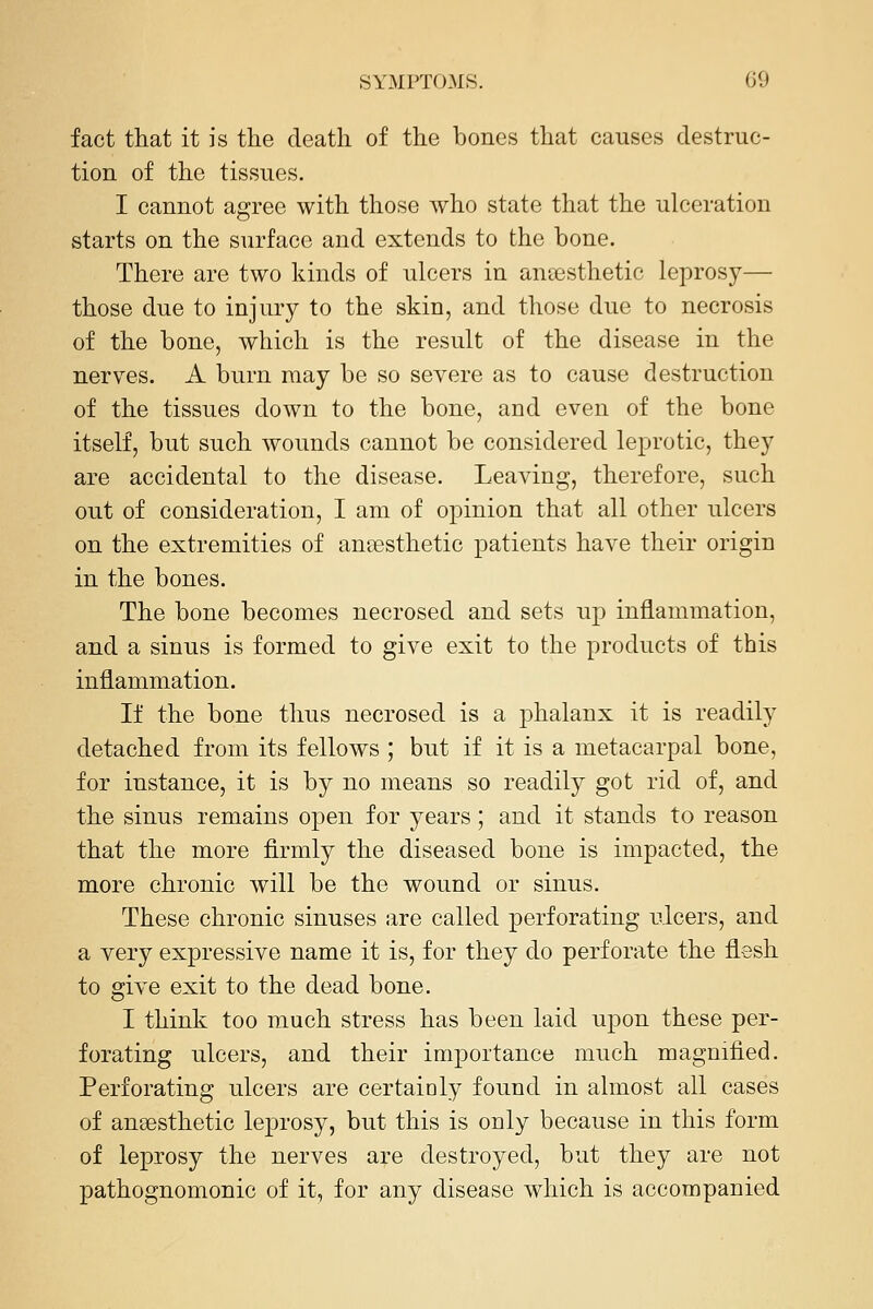 fact that it is the death of the bones that causes destruc- tion of the tissues. I cannot agree with those who state that the ulceration starts on the surface and extends to the bone. There are two kinds of ulcers in anaesthetic leprosy— those due to injury to the skin, and those due to necrosis of the bone, which is the result of the disease in the nerves. A burn may be so severe as to cause destruction of the tissues down to the bone, and even of the bone itself, but such wounds cannot be considered leprotic, they are accidental to the disease. Leaving, therefore, such out of consideration, I am of opinion that all other ulcers on the extremities of aneesthetic patients have their origin in the bones. The bone becomes necrosed and sets up inflammation, and a sinus is formed to give exit to the products of this inflammation. If the bone thus necrosed is a phalanx it is readily detached from its fellows ; but if it is a metacarpal bone, for instance, it is by no means so readily got rid of, and the sinus remains open for years; and it stands to reason that the more firmly the diseased bone is impacted, the more chronic will be the wound or sinus. These chronic sinuses are called perforating ulcers, and a very expressive name it is, for they do perforate the flesh to give exit to the dead bone. I think too much stress has been laid upon these per- forating ulcers, and their importance much magnified. Perforating ulcers are certainly found in almost all cases of anaesthetic leprosy, but this is only because in this form of leprosy the nerves are destroyed, but they are not pathognomonic of it, for any disease which is accompanied